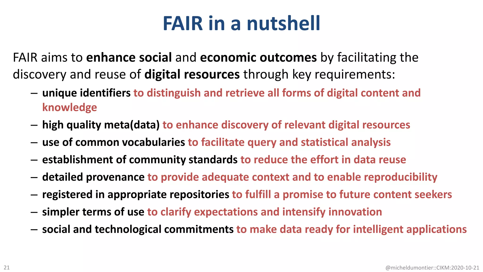 FAIR in a nutshell
FAIR aims to enhance social and economic outcomes by facilitating the
discovery and reuse of digital resources through key requirements:
– unique identifiers to distinguish and retrieve all forms of digital content and
knowledge
– high quality meta(data) to enhance discovery of relevant digital resources
– use of common vocabularies to facilitate query and statistical analysis
– establishment of community standards to reduce the effort in data reuse
– detailed provenance to provide adequate context and to enable reproducibility
– registered in appropriate repositories to fulfill a promise to future content seekers
– simpler terms of use to clarify expectations and intensify innovation
– social and technological commitments to make data ready for intelligent applications
@micheldumontier::CIKM:2020-10-2121
 