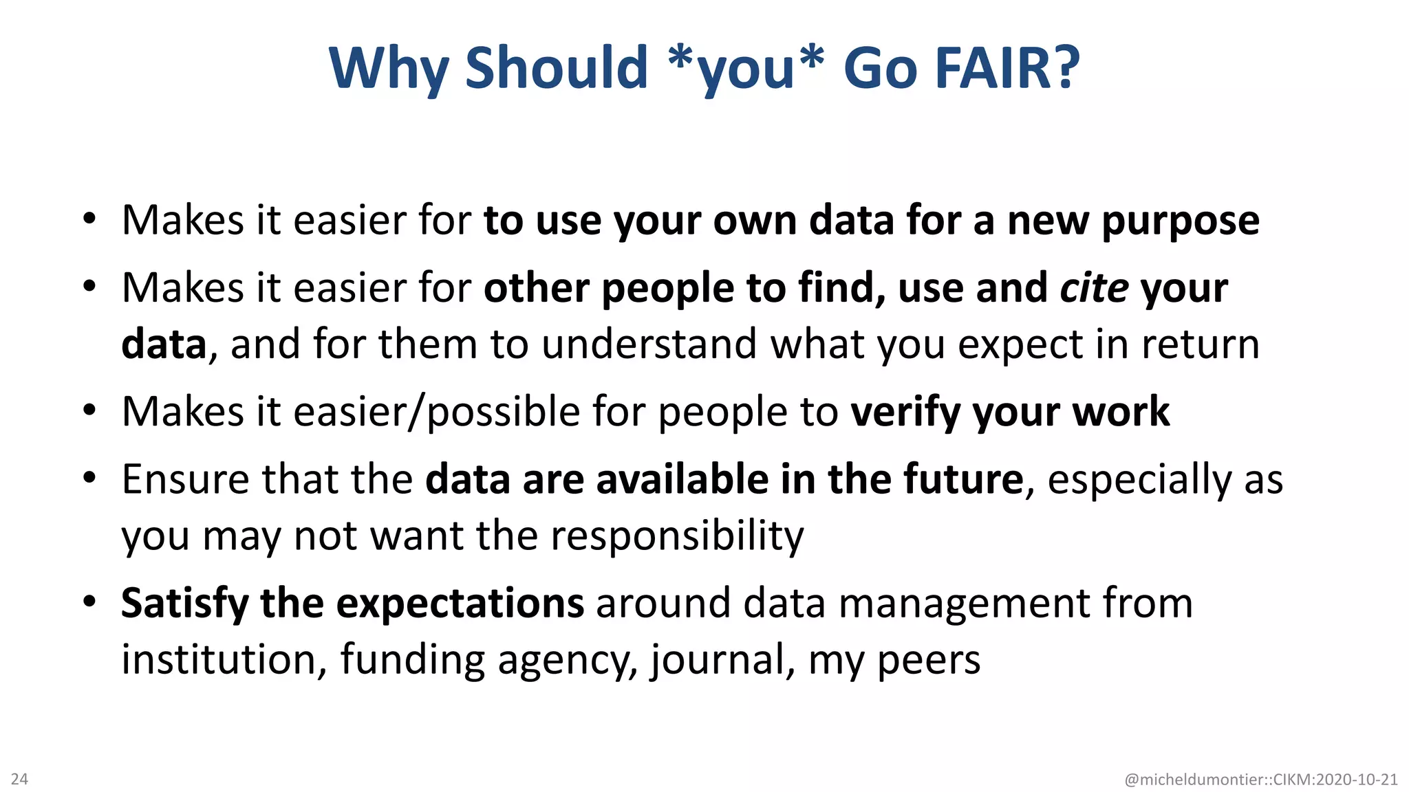 Why Should *you* Go FAIR?
• Makes it easier for to use your own data for a new purpose
• Makes it easier for other people to find, use and cite your
data, and for them to understand what you expect in return
• Makes it easier/possible for people to verify your work
• Ensure that the data are available in the future, especially as
you may not want the responsibility
• Satisfy the expectations around data management from
institution, funding agency, journal, my peers
@micheldumontier::CIKM:2020-10-2124
 