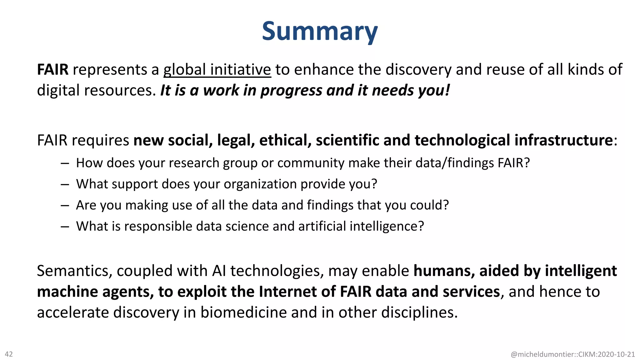 Summary
FAIR represents a global initiative to enhance the discovery and reuse of all kinds of
digital resources. It is a work in progress and it needs you!
FAIR requires new social, legal, ethical, scientific and technological infrastructure:
– How does your research group or community make their data/findings FAIR?
– What support does your organization provide you?
– Are you making use of all the data and findings that you could?
– What is responsible data science and artificial intelligence?
Semantics, coupled with AI technologies, may enable humans, aided by intelligent
machine agents, to exploit the Internet of FAIR data and services, and hence to
accelerate discovery in biomedicine and in other disciplines.
@micheldumontier::CIKM:2020-10-2142
 
