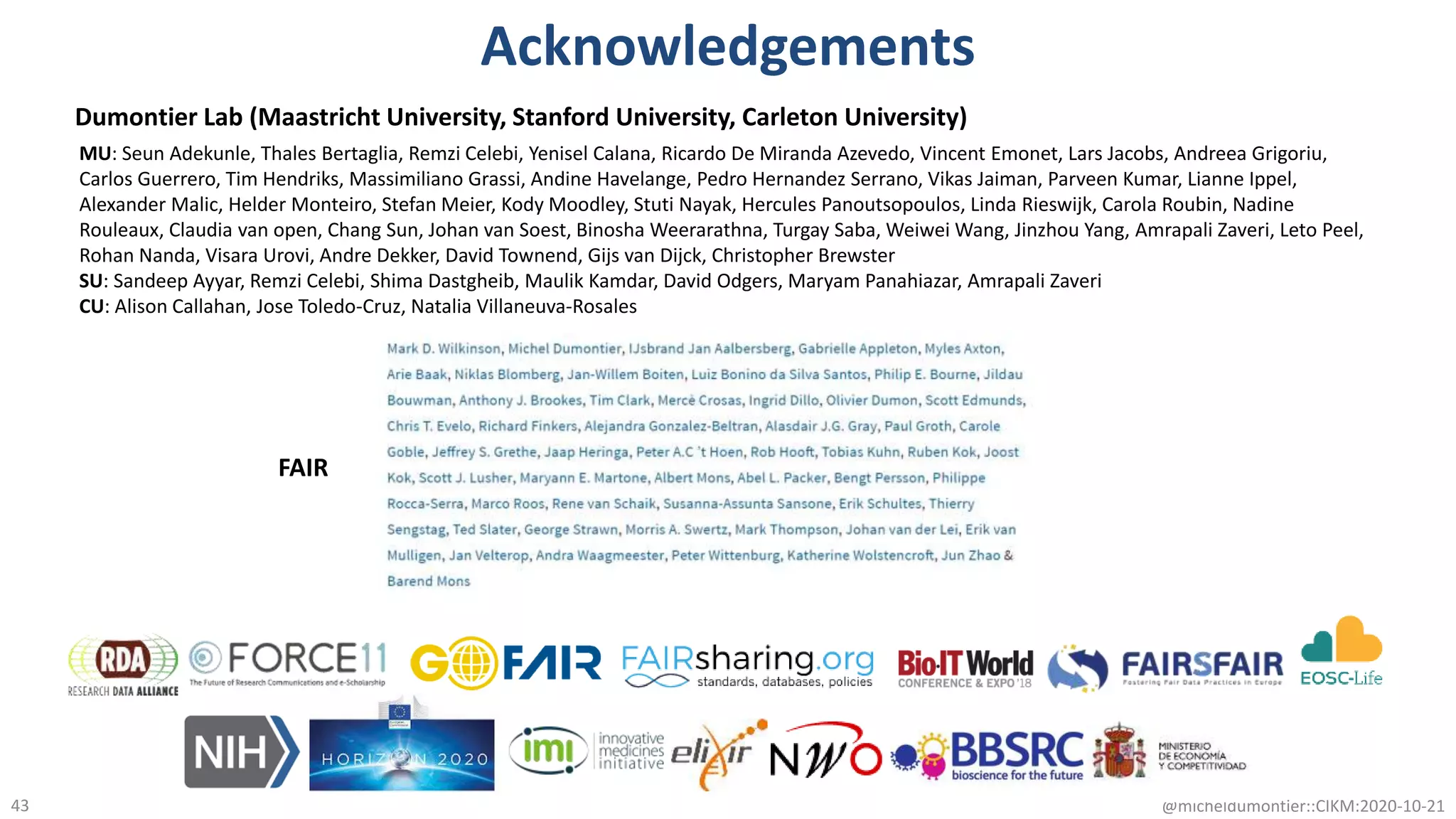 Acknowledgements
@micheldumontier::CIKM:2020-10-2143
FAIR
Dumontier Lab (Maastricht University, Stanford University, Carleton University)
MU: Seun Adekunle, Thales Bertaglia, Remzi Celebi, Yenisel Calana, Ricardo De Miranda Azevedo, Vincent Emonet, Lars Jacobs, Andreea Grigoriu,
Carlos Guerrero, Tim Hendriks, Massimiliano Grassi, Andine Havelange, Pedro Hernandez Serrano, Vikas Jaiman, Parveen Kumar, Lianne Ippel,
Alexander Malic, Helder Monteiro, Stefan Meier, Kody Moodley, Stuti Nayak, Hercules Panoutsopoulos, Linda Rieswijk, Carola Roubin, Nadine
Rouleaux, Claudia van open, Chang Sun, Johan van Soest, Binosha Weerarathna, Turgay Saba, Weiwei Wang, Jinzhou Yang, Amrapali Zaveri, Leto Peel,
Rohan Nanda, Visara Urovi, Andre Dekker, David Townend, Gijs van Dijck, Christopher Brewster
SU: Sandeep Ayyar, Remzi Celebi, Shima Dastgheib, Maulik Kamdar, David Odgers, Maryam Panahiazar, Amrapali Zaveri
CU: Alison Callahan, Jose Toledo-Cruz, Natalia Villaneuva-Rosales
 