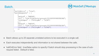 11
● Batch allows up to 25 separate unrelated actions to be executed in a single call.
● Each executes independently and information is not shared between the calls.
● haltOnError field : true/false option to specify if batch should stop processing in the case of sub-
request failed . Default is false .
Batch.
 