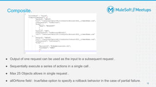 12
● Output of one request can be used as the input to a subsequent request .
● Sequentially execute a series of actions in a single call .
● Max 25 Objects allows in single request .
● allOrNone field : true/false option to specify a rollback behavior in the case of partial failure.
Composite.
 