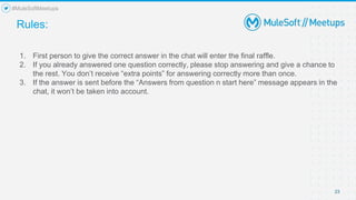 Rules:
1. First person to give the correct answer in the chat will enter the final raffle.
2. If you already answered one question correctly, please stop answering and give a chance to
the rest. You don’t receive “extra points” for answering correctly more than once.
3. If the answer is sent before the “Answers from question n start here” message appears in the
chat, it won’t be taken into account.
23
#MuleSoftMeetups
 