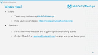 40
● Share:
○ Tweet using the hashtag #MuleSoftMeetups
○ Invite your network to join: https://meetups.mulesoft.com/toronto/
● Feedback:
○ Fill out the survey feedback and suggest topics for upcoming events
○ Contact MuleSoft at meetups@mulesoft.com for ways to improve the program
What’s next?
#MuleSoftMeetups
 