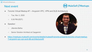 41
● Toronto Virtual Meetup #7 – Anypoint VPC, VPN and DLB Architecture
○ Tue, Nov 3, 2020
○ 5:30 PM (EDT)
● Speaker:
○ Jitendra Bafna
○ Senior Solution Architect at Capgemini
● https://meetups.mulesoft.com/events/details/mulesoft-toronto-presents-toronto-virtual-meetup-
7-anypoint-vpc-vpn-and-dlb-architecture/#/
Next event
#MuleSoftMeetups
 