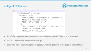 10
● An sObject collection execute actions on multiple records aka Objects in one request.
● Max 200 objects can processed in one go .
● allOrNone field : true/false option to specify a rollback behavior in the case of partial failure.
sObject Collection.
 