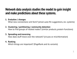 Network data analysis studies the model to gain insight
and make predictions about these systems.
3
1. Evolution / changes
What new connections will form? (email auto-fill suggestions, rec. systems)
2. Clustering / partitioning / community detection
How to find groups of related nodes? (similar products, protein functions)
3. Spreading and traversing
How does stuff move over the network? (viruses or misinformation)
4. Ranking
Which things are important? (PageRank and its variants)
 