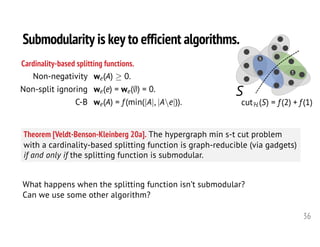 36
Theorem [Veldt-Benson-Kleinberg 20a]. The hypergraph min s-t cut problem
with a cardinality-based splitting function is graph-reducible (via gadgets)
if and only if the splitting function is submodular.
Cardinality-based splitting functions.
s
t
S<latexit sha1_base64="wtJ1SkLACwJOcMcL9/jLEzSB0Ao=">AAAHLHicfVVdj9w0FE0LDCV8tfSRF5ftSKjKfG217C5SpZGoKiq1YmFm20qbUXGSm8Qa2wm2083Uyk/gFf4Fv4YXhHjld3A9mWUnswuWZuLY95zje31iRyVn2ozHf9y4+c677/Xev/WB/+FHH3/y6e07n73QRaViOI0LXqhXEdXAmYRTwwyHV6UCKiIOL6PlN27+5RtQmhVyblYlLATNJEtZTA0Oze7P7r++vTcejteNXO1MNp09b9NOXt/p3Q2TIq4ESBNzqvXZZFyahaXKsJhD44eVhpLGS5rBGXYlFaAXdr3WhvRxJCFpofAnDVmP+tsQ5FF01WGxhkYVp6rujkZFscQZ3fh+V9OkRwvLZFkZkHErmVacmIK4EpCEKYgNX5GurmHLt4FkMaSKxgEVWlCTByVz6wzM8u0gU7TMA0GXEAPnl0Ptqhycs0hRtXIpFOc6iJA5U0UlEx2U1BhQUiPeKFYHOqcl6CBlJogpj9174jAlL4ygaqn/i3UowFCcXFeOg7HzKjXwAySNVZDcOxrfizjqbkeYHDIFIBu7friY85wZ2ImJeAWNdf9bEX6f5MaU+uvRyEA91Aa5oY5zKjMYxoUY/VSBdl7So8lXB8f7xyMNgqHlInSYGJwzkw9cEgMmBxEaE9Q67uHhXvvwQ1dQisZ19fHDjBcR5SG+hg42BakrBdOk4GiAKdo2LhJ4FCrgtL7AFrj4ronO5pOFdRvnDNDZ5ZP5jEpXXAUSzjEBQWViw5QKxlcJpLTiprGhTi/6XZPo1Lmi8fvbYhp3EJJH4+FxEAuGomgLjpZHAVPr1FF0k0TuUJraUU1bsNUPzvBbO1g0u0k9BvzIFMxWIir4E0zJtiy6sd89f9ZY6SQEa6xoLMPlhjMw1wXjQLILiTaQjYYDzKoIt9NUbkuvF9hVmD157kpyITCfdMpno7qxml+KuOAWbZ9ipKsB5WVOm8ul/vh0p+pJxoHF+aCt/XUzuNEaj5fu+SAczfYuixnLBCqFrascnQ0jYcN2vLliC/EMj9LkOsRmoulKPAjriKozNF+YR0Vtwzfuv++Huao4kBxYlhs8XQ8PSkP6ZJ4DobGpKCcI88MlnhDj4f4B1H1y0frkMV4DVMZAIjDn+P26WIJiRK/L6LdSfZ+QNcFgPJyA6F+gZ3mhsDpMZqSQBE1FOKSGaJaAQ2zltTdp/iXBC+Dh/5KodSZrlsZVAa+Rye6lcbXzYn84weV9v783PdpcKLe8z70vvC+9iXfoTb1vvRPv1Iu9zPvZ+8X7tfdb7/fen72/2tCbNzaYu16n9f7+BwqfheM=</latexit><latexit sha1_base64="wtJ1SkLACwJOcMcL9/jLEzSB0Ao=">AAAHLHicfVVdj9w0FE0LDCV8tfSRF5ftSKjKfG217C5SpZGoKiq1YmFm20qbUXGSm8Qa2wm2083Uyk/gFf4Fv4YXhHjld3A9mWUnswuWZuLY95zje31iRyVn2ozHf9y4+c677/Xev/WB/+FHH3/y6e07n73QRaViOI0LXqhXEdXAmYRTwwyHV6UCKiIOL6PlN27+5RtQmhVyblYlLATNJEtZTA0Oze7P7r++vTcejteNXO1MNp09b9NOXt/p3Q2TIq4ESBNzqvXZZFyahaXKsJhD44eVhpLGS5rBGXYlFaAXdr3WhvRxJCFpofAnDVmP+tsQ5FF01WGxhkYVp6rujkZFscQZ3fh+V9OkRwvLZFkZkHErmVacmIK4EpCEKYgNX5GurmHLt4FkMaSKxgEVWlCTByVz6wzM8u0gU7TMA0GXEAPnl0Ptqhycs0hRtXIpFOc6iJA5U0UlEx2U1BhQUiPeKFYHOqcl6CBlJogpj9174jAlL4ygaqn/i3UowFCcXFeOg7HzKjXwAySNVZDcOxrfizjqbkeYHDIFIBu7friY85wZ2ImJeAWNdf9bEX6f5MaU+uvRyEA91Aa5oY5zKjMYxoUY/VSBdl7So8lXB8f7xyMNgqHlInSYGJwzkw9cEgMmBxEaE9Q67uHhXvvwQ1dQisZ19fHDjBcR5SG+hg42BakrBdOk4GiAKdo2LhJ4FCrgtL7AFrj4ronO5pOFdRvnDNDZ5ZP5jEpXXAUSzjEBQWViw5QKxlcJpLTiprGhTi/6XZPo1Lmi8fvbYhp3EJJH4+FxEAuGomgLjpZHAVPr1FF0k0TuUJraUU1bsNUPzvBbO1g0u0k9BvzIFMxWIir4E0zJtiy6sd89f9ZY6SQEa6xoLMPlhjMw1wXjQLILiTaQjYYDzKoIt9NUbkuvF9hVmD157kpyITCfdMpno7qxml+KuOAWbZ9ipKsB5WVOm8ul/vh0p+pJxoHF+aCt/XUzuNEaj5fu+SAczfYuixnLBCqFrascnQ0jYcN2vLliC/EMj9LkOsRmoulKPAjriKozNF+YR0Vtwzfuv++Huao4kBxYlhs8XQ8PSkP6ZJ4DobGpKCcI88MlnhDj4f4B1H1y0frkMV4DVMZAIjDn+P26WIJiRK/L6LdSfZ+QNcFgPJyA6F+gZ3mhsDpMZqSQBE1FOKSGaJaAQ2zltTdp/iXBC+Dh/5KodSZrlsZVAa+Rye6lcbXzYn84weV9v783PdpcKLe8z70vvC+9iXfoTb1vvRPv1Iu9zPvZ+8X7tfdb7/fen72/2tCbNzaYu16n9f7+BwqfheM=</latexit><latexit sha1_base64="wtJ1SkLACwJOcMcL9/jLEzSB0Ao=">AAAHLHicfVVdj9w0FE0LDCV8tfSRF5ftSKjKfG217C5SpZGoKiq1YmFm20qbUXGSm8Qa2wm2083Uyk/gFf4Fv4YXhHjld3A9mWUnswuWZuLY95zje31iRyVn2ozHf9y4+c677/Xev/WB/+FHH3/y6e07n73QRaViOI0LXqhXEdXAmYRTwwyHV6UCKiIOL6PlN27+5RtQmhVyblYlLATNJEtZTA0Oze7P7r++vTcejteNXO1MNp09b9NOXt/p3Q2TIq4ESBNzqvXZZFyahaXKsJhD44eVhpLGS5rBGXYlFaAXdr3WhvRxJCFpofAnDVmP+tsQ5FF01WGxhkYVp6rujkZFscQZ3fh+V9OkRwvLZFkZkHErmVacmIK4EpCEKYgNX5GurmHLt4FkMaSKxgEVWlCTByVz6wzM8u0gU7TMA0GXEAPnl0Ptqhycs0hRtXIpFOc6iJA5U0UlEx2U1BhQUiPeKFYHOqcl6CBlJogpj9174jAlL4ygaqn/i3UowFCcXFeOg7HzKjXwAySNVZDcOxrfizjqbkeYHDIFIBu7friY85wZ2ImJeAWNdf9bEX6f5MaU+uvRyEA91Aa5oY5zKjMYxoUY/VSBdl7So8lXB8f7xyMNgqHlInSYGJwzkw9cEgMmBxEaE9Q67uHhXvvwQ1dQisZ19fHDjBcR5SG+hg42BakrBdOk4GiAKdo2LhJ4FCrgtL7AFrj4ronO5pOFdRvnDNDZ5ZP5jEpXXAUSzjEBQWViw5QKxlcJpLTiprGhTi/6XZPo1Lmi8fvbYhp3EJJH4+FxEAuGomgLjpZHAVPr1FF0k0TuUJraUU1bsNUPzvBbO1g0u0k9BvzIFMxWIir4E0zJtiy6sd89f9ZY6SQEa6xoLMPlhjMw1wXjQLILiTaQjYYDzKoIt9NUbkuvF9hVmD157kpyITCfdMpno7qxml+KuOAWbZ9ipKsB5WVOm8ul/vh0p+pJxoHF+aCt/XUzuNEaj5fu+SAczfYuixnLBCqFrascnQ0jYcN2vLliC/EMj9LkOsRmoulKPAjriKozNF+YR0Vtwzfuv++Huao4kBxYlhs8XQ8PSkP6ZJ4DobGpKCcI88MlnhDj4f4B1H1y0frkMV4DVMZAIjDn+P26WIJiRK/L6LdSfZ+QNcFgPJyA6F+gZ3mhsDpMZqSQBE1FOKSGaJaAQ2zltTdp/iXBC+Dh/5KodSZrlsZVAa+Rye6lcbXzYn84weV9v783PdpcKLe8z70vvC+9iXfoTb1vvRPv1Iu9zPvZ+8X7tfdb7/fen72/2tCbNzaYu16n9f7+BwqfheM=</latexit><latexit sha1_base64="wtJ1SkLACwJOcMcL9/jLEzSB0Ao=">AAAHLHicfVVdj9w0FE0LDCV8tfSRF5ftSKjKfG217C5SpZGoKiq1YmFm20qbUXGSm8Qa2wm2083Uyk/gFf4Fv4YXhHjld3A9mWUnswuWZuLY95zje31iRyVn2ozHf9y4+c677/Xev/WB/+FHH3/y6e07n73QRaViOI0LXqhXEdXAmYRTwwyHV6UCKiIOL6PlN27+5RtQmhVyblYlLATNJEtZTA0Oze7P7r++vTcejteNXO1MNp09b9NOXt/p3Q2TIq4ESBNzqvXZZFyahaXKsJhD44eVhpLGS5rBGXYlFaAXdr3WhvRxJCFpofAnDVmP+tsQ5FF01WGxhkYVp6rujkZFscQZ3fh+V9OkRwvLZFkZkHErmVacmIK4EpCEKYgNX5GurmHLt4FkMaSKxgEVWlCTByVz6wzM8u0gU7TMA0GXEAPnl0Ptqhycs0hRtXIpFOc6iJA5U0UlEx2U1BhQUiPeKFYHOqcl6CBlJogpj9174jAlL4ygaqn/i3UowFCcXFeOg7HzKjXwAySNVZDcOxrfizjqbkeYHDIFIBu7friY85wZ2ImJeAWNdf9bEX6f5MaU+uvRyEA91Aa5oY5zKjMYxoUY/VSBdl7So8lXB8f7xyMNgqHlInSYGJwzkw9cEgMmBxEaE9Q67uHhXvvwQ1dQisZ19fHDjBcR5SG+hg42BakrBdOk4GiAKdo2LhJ4FCrgtL7AFrj4ronO5pOFdRvnDNDZ5ZP5jEpXXAUSzjEBQWViw5QKxlcJpLTiprGhTi/6XZPo1Lmi8fvbYhp3EJJH4+FxEAuGomgLjpZHAVPr1FF0k0TuUJraUU1bsNUPzvBbO1g0u0k9BvzIFMxWIir4E0zJtiy6sd89f9ZY6SQEa6xoLMPlhjMw1wXjQLILiTaQjYYDzKoIt9NUbkuvF9hVmD157kpyITCfdMpno7qxml+KuOAWbZ9ipKsB5WVOm8ul/vh0p+pJxoHF+aCt/XUzuNEaj5fu+SAczfYuixnLBCqFrascnQ0jYcN2vLliC/EMj9LkOsRmoulKPAjriKozNF+YR0Vtwzfuv++Huao4kBxYlhs8XQ8PSkP6ZJ4DobGpKCcI88MlnhDj4f4B1H1y0frkMV4DVMZAIjDn+P26WIJiRK/L6LdSfZ+QNcFgPJyA6F+gZ3mhsDpMZqSQBE1FOKSGaJaAQ2zltTdp/iXBC+Dh/5KodSZrlsZVAa+Rye6lcbXzYn84weV9v783PdpcKLe8z70vvC+9iXfoTb1vvRPv1Iu9zPvZ+8X7tfdb7/fen72/2tCbNzaYu16n9f7+BwqfheM=</latexit>
cutH(S) = f (2) + f (1)<latexit sha1_base64="JdV0NHpso/GwwYvqd/CeIvys+E4=">AAAHdnicfVVtb9s2EFa7Lem0t3T9OGBgFxhLUtuxU2RJBgQwsKJosRbLZqctYBkZJZ0kwiSlklRjl9CP2q8Z9m37F/u4o+UslpNNgC3qeM89vLuHZFhwpk2v98edux98+NHG5r2P/U8+/ezzL7buf/lK56WK4DzKea7ehFQDZxLODTMc3hQKqAg5vA6nP7j51+9AaZbLkZkXMBE0lSxhETVoutj6MQghZdLC23Jh2av8wMDM2Kg01YUNBDVZRLl9VlU7w11ySpKdg13yCF/9XT8AGa8gL7a2e93e4iE3B/3lYNtbPmcX9zceBHEelQKkiTjVetzvFWZiqTIs4oBLKTUUNJrSFMY4lFSAnthF1hVpoSUmSa7wJw1ZWP1VCMZRdN6IYg0NS07VrGkN83yKM7ry/SanSY4nlsmiNCCjmjIpOTE5ccUkMVMQGT4nTV7Dpu/bkkWQKBq1qdCuiu2CuXW2zfR9J1W0yNqCTiECzq9N9aocnLNQUTV3KeSXuh1i5FTlpYx1u6DGgJIa8UaxWVtntADdTphpY6ci9x07TMFzI6ia6v+K2hVgKE4uKsfB2FGZGPgF4soqiB8e9x6GHHlXPUwGqQKQlV28nM9lxgys+YS8hMq6/xUPv0UyYwr9/f4+KqyrDcaGWZRRmUI3ysX+2xK0U5Le7393eHJwsq9BMBRviPoSnUtmso5LosNkJ0SJg1r4PT7arl9+4ApKcQu4+vhByvOQ8gA/AwcbgNSlgkGccxTAADdAlMdwGijgdHaFzXHxTRGNR/2JdY1zAmh0+Ww0pNIVV4GES0xAUNwOQUIF4/MYElpyU9lAJ1fjpkh04lRR+a1VMo0dhPi01z1pR4IhKcqCo+SRwMx04kI0k8TYgTQzF2pQg63eG+NeO5xU60k9AdxkCoZzEeb8KaZk6yi6sj+9fFFZ6SgEq6yoLMPlBkMwtzmjIV6HhEvIksMBhmWI7TSla+ntBOsMw6cvXUmuCEb9RvlsOKus5tckzrlG2+dVfVRRXmS0ul7qr8/Xqh6nHFiUdera3zaDjdZ4vDTPB+HCrHZZDFkqkCmoVeXC2SAUNqjt1Q1ZiBd4KMe3IZYTVZNiL5iFVI1RfEEW5jMbvHP/LT/IVMmBZMDSzODpenRYGNIiowwIjUxJOUGYH0zxhOh1Dw5h1iJXT4s8wQuFyghICOYS96/zJUhG9KKMfk3V8glZBOj0un0QrSv0MMsVVofJlOSSoKgIh8QQzWJwiJW8tvvVv0HwAnj8v0HUIpNFlMpVAa+R/vqlcXPw6qDbx+X9fLA9OF5eKPe8r7xvvB2v7x15A++Zd+ade5H3m/e796f318bfm19vtja/rV3v3lliHniNZ7P3DzhnnvQ=</latexit><latexit sha1_base64="JdV0NHpso/GwwYvqd/CeIvys+E4=">AAAHdnicfVVtb9s2EFa7Lem0t3T9OGBgFxhLUtuxU2RJBgQwsKJosRbLZqctYBkZJZ0kwiSlklRjl9CP2q8Z9m37F/u4o+UslpNNgC3qeM89vLuHZFhwpk2v98edux98+NHG5r2P/U8+/ezzL7buf/lK56WK4DzKea7ehFQDZxLODTMc3hQKqAg5vA6nP7j51+9AaZbLkZkXMBE0lSxhETVoutj6MQghZdLC23Jh2av8wMDM2Kg01YUNBDVZRLl9VlU7w11ySpKdg13yCF/9XT8AGa8gL7a2e93e4iE3B/3lYNtbPmcX9zceBHEelQKkiTjVetzvFWZiqTIs4oBLKTUUNJrSFMY4lFSAnthF1hVpoSUmSa7wJw1ZWP1VCMZRdN6IYg0NS07VrGkN83yKM7ry/SanSY4nlsmiNCCjmjIpOTE5ccUkMVMQGT4nTV7Dpu/bkkWQKBq1qdCuiu2CuXW2zfR9J1W0yNqCTiECzq9N9aocnLNQUTV3KeSXuh1i5FTlpYx1u6DGgJIa8UaxWVtntADdTphpY6ci9x07TMFzI6ia6v+K2hVgKE4uKsfB2FGZGPgF4soqiB8e9x6GHHlXPUwGqQKQlV28nM9lxgys+YS8hMq6/xUPv0UyYwr9/f4+KqyrDcaGWZRRmUI3ysX+2xK0U5Le7393eHJwsq9BMBRviPoSnUtmso5LosNkJ0SJg1r4PT7arl9+4ApKcQu4+vhByvOQ8gA/AwcbgNSlgkGccxTAADdAlMdwGijgdHaFzXHxTRGNR/2JdY1zAmh0+Ww0pNIVV4GES0xAUNwOQUIF4/MYElpyU9lAJ1fjpkh04lRR+a1VMo0dhPi01z1pR4IhKcqCo+SRwMx04kI0k8TYgTQzF2pQg63eG+NeO5xU60k9AdxkCoZzEeb8KaZk6yi6sj+9fFFZ6SgEq6yoLMPlBkMwtzmjIV6HhEvIksMBhmWI7TSla+ntBOsMw6cvXUmuCEb9RvlsOKus5tckzrlG2+dVfVRRXmS0ul7qr8/Xqh6nHFiUdera3zaDjdZ4vDTPB+HCrHZZDFkqkCmoVeXC2SAUNqjt1Q1ZiBd4KMe3IZYTVZNiL5iFVI1RfEEW5jMbvHP/LT/IVMmBZMDSzODpenRYGNIiowwIjUxJOUGYH0zxhOh1Dw5h1iJXT4s8wQuFyghICOYS96/zJUhG9KKMfk3V8glZBOj0un0QrSv0MMsVVofJlOSSoKgIh8QQzWJwiJW8tvvVv0HwAnj8v0HUIpNFlMpVAa+R/vqlcXPw6qDbx+X9fLA9OF5eKPe8r7xvvB2v7x15A++Zd+ade5H3m/e796f318bfm19vtja/rV3v3lliHniNZ7P3DzhnnvQ=</latexit><latexit sha1_base64="JdV0NHpso/GwwYvqd/CeIvys+E4=">AAAHdnicfVVtb9s2EFa7Lem0t3T9OGBgFxhLUtuxU2RJBgQwsKJosRbLZqctYBkZJZ0kwiSlklRjl9CP2q8Z9m37F/u4o+UslpNNgC3qeM89vLuHZFhwpk2v98edux98+NHG5r2P/U8+/ezzL7buf/lK56WK4DzKea7ehFQDZxLODTMc3hQKqAg5vA6nP7j51+9AaZbLkZkXMBE0lSxhETVoutj6MQghZdLC23Jh2av8wMDM2Kg01YUNBDVZRLl9VlU7w11ySpKdg13yCF/9XT8AGa8gL7a2e93e4iE3B/3lYNtbPmcX9zceBHEelQKkiTjVetzvFWZiqTIs4oBLKTUUNJrSFMY4lFSAnthF1hVpoSUmSa7wJw1ZWP1VCMZRdN6IYg0NS07VrGkN83yKM7ry/SanSY4nlsmiNCCjmjIpOTE5ccUkMVMQGT4nTV7Dpu/bkkWQKBq1qdCuiu2CuXW2zfR9J1W0yNqCTiECzq9N9aocnLNQUTV3KeSXuh1i5FTlpYx1u6DGgJIa8UaxWVtntADdTphpY6ci9x07TMFzI6ia6v+K2hVgKE4uKsfB2FGZGPgF4soqiB8e9x6GHHlXPUwGqQKQlV28nM9lxgys+YS8hMq6/xUPv0UyYwr9/f4+KqyrDcaGWZRRmUI3ysX+2xK0U5Le7393eHJwsq9BMBRviPoSnUtmso5LosNkJ0SJg1r4PT7arl9+4ApKcQu4+vhByvOQ8gA/AwcbgNSlgkGccxTAADdAlMdwGijgdHaFzXHxTRGNR/2JdY1zAmh0+Ww0pNIVV4GES0xAUNwOQUIF4/MYElpyU9lAJ1fjpkh04lRR+a1VMo0dhPi01z1pR4IhKcqCo+SRwMx04kI0k8TYgTQzF2pQg63eG+NeO5xU60k9AdxkCoZzEeb8KaZk6yi6sj+9fFFZ6SgEq6yoLMPlBkMwtzmjIV6HhEvIksMBhmWI7TSla+ntBOsMw6cvXUmuCEb9RvlsOKus5tckzrlG2+dVfVRRXmS0ul7qr8/Xqh6nHFiUdera3zaDjdZ4vDTPB+HCrHZZDFkqkCmoVeXC2SAUNqjt1Q1ZiBd4KMe3IZYTVZNiL5iFVI1RfEEW5jMbvHP/LT/IVMmBZMDSzODpenRYGNIiowwIjUxJOUGYH0zxhOh1Dw5h1iJXT4s8wQuFyghICOYS96/zJUhG9KKMfk3V8glZBOj0un0QrSv0MMsVVofJlOSSoKgIh8QQzWJwiJW8tvvVv0HwAnj8v0HUIpNFlMpVAa+R/vqlcXPw6qDbx+X9fLA9OF5eKPe8r7xvvB2v7x15A++Zd+ade5H3m/e796f318bfm19vtja/rV3v3lliHniNZ7P3DzhnnvQ=</latexit><latexit sha1_base64="JdV0NHpso/GwwYvqd/CeIvys+E4=">AAAHdnicfVVtb9s2EFa7Lem0t3T9OGBgFxhLUtuxU2RJBgQwsKJosRbLZqctYBkZJZ0kwiSlklRjl9CP2q8Z9m37F/u4o+UslpNNgC3qeM89vLuHZFhwpk2v98edux98+NHG5r2P/U8+/ezzL7buf/lK56WK4DzKea7ehFQDZxLODTMc3hQKqAg5vA6nP7j51+9AaZbLkZkXMBE0lSxhETVoutj6MQghZdLC23Jh2av8wMDM2Kg01YUNBDVZRLl9VlU7w11ySpKdg13yCF/9XT8AGa8gL7a2e93e4iE3B/3lYNtbPmcX9zceBHEelQKkiTjVetzvFWZiqTIs4oBLKTUUNJrSFMY4lFSAnthF1hVpoSUmSa7wJw1ZWP1VCMZRdN6IYg0NS07VrGkN83yKM7ry/SanSY4nlsmiNCCjmjIpOTE5ccUkMVMQGT4nTV7Dpu/bkkWQKBq1qdCuiu2CuXW2zfR9J1W0yNqCTiECzq9N9aocnLNQUTV3KeSXuh1i5FTlpYx1u6DGgJIa8UaxWVtntADdTphpY6ci9x07TMFzI6ia6v+K2hVgKE4uKsfB2FGZGPgF4soqiB8e9x6GHHlXPUwGqQKQlV28nM9lxgys+YS8hMq6/xUPv0UyYwr9/f4+KqyrDcaGWZRRmUI3ysX+2xK0U5Le7393eHJwsq9BMBRviPoSnUtmso5LosNkJ0SJg1r4PT7arl9+4ApKcQu4+vhByvOQ8gA/AwcbgNSlgkGccxTAADdAlMdwGijgdHaFzXHxTRGNR/2JdY1zAmh0+Ww0pNIVV4GES0xAUNwOQUIF4/MYElpyU9lAJ1fjpkh04lRR+a1VMo0dhPi01z1pR4IhKcqCo+SRwMx04kI0k8TYgTQzF2pQg63eG+NeO5xU60k9AdxkCoZzEeb8KaZk6yi6sj+9fFFZ6SgEq6yoLMPlBkMwtzmjIV6HhEvIksMBhmWI7TSla+ntBOsMw6cvXUmuCEb9RvlsOKus5tckzrlG2+dVfVRRXmS0ul7qr8/Xqh6nHFiUdera3zaDjdZ4vDTPB+HCrHZZDFkqkCmoVeXC2SAUNqjt1Q1ZiBd4KMe3IZYTVZNiL5iFVI1RfEEW5jMbvHP/LT/IVMmBZMDSzODpenRYGNIiowwIjUxJOUGYH0zxhOh1Dw5h1iJXT4s8wQuFyghICOYS96/zJUhG9KKMfk3V8glZBOj0un0QrSv0MMsVVofJlOSSoKgIh8QQzWJwiJW8tvvVv0HwAnj8v0HUIpNFlMpVAa+R/vqlcXPw6qDbx+X9fLA9OF5eKPe8r7xvvB2v7x15A++Zd+ade5H3m/e796f318bfm19vtja/rV3v3lliHniNZ7P3DzhnnvQ=</latexit>
Submodularity is key to efficient algorithms.
What happens when the splitting function isn’t submodular?
Can we use some other algorithm?
<latexit sha1_base64="vCSQ5hxLftoc4zdzUNdXcsthqGM=">AAAIS3icfVXdbts2FLa7Ncm8v2a73A27wEMSyI6dIksyIEC6FsUKtFs2J20B08go6UgiTFIqScX2CD3FbrdH2gPsOXY37GKHtrPYTlYBtijyfN/55wkLwY3tdP6s33vv/ftr6xsfND786ONPPn2w+dkrk5c6gosoF7l+EzIDgiu4sNwKeFNoYDIU8DocPvHnr69AG56rczspYCBZqnjCI2Zx63KzvkZDSLlyTPBU7VYNamFs3fe5ailIUeiK20lFvqKZKVgErtPeP4hkRejV6BK2H+8QmsJb0mkTShegBk23BAlzzVWKcLKKnxPADjmZLynIwk4MWL+1SPik9e27DDghyTaVXG1TgY5a8phQ7RcBudkIWTQ0gpmMwPx0Z6fdoKDia78vH2x12p3pQ24vuvPFVm3+nF1urgU0zqNSgrIRUpt+t1PYgWPa8kgABrI0gBYPWQp9XComwQzcNGMVaeJOTJJc409ZMt1tLEKQR7PJEouzLCwF0+Pl3TDPh3hiqiV83xeEUaUMQUMc6FJAjMaJFDNiM7kPK+KlTY4GjquitKCimYFJKYjNiS8bEnMNkRUTsmyl5cNfAsUjSDSLAiaNZDYLCu69CiQbQgRCzOz1ooKHmumJdy4fmcCnJdV5qWITFMxa0Mogymo+DkzGCjBBwm0QMRH579hjCpFbyfTQ/B9rW4JleDiNqQDrzsvEwk8QVw4j8fCo8zAUqHdRwmaQagBVuenLy4wybmFFJhQlVM7/L0g0miSztjDf7O1htbaNRW4YRxlTKbSjXO69LcH4XjN73a8PjveP9wxIjiUYYnPJ1giz0fJOtLhqhdi4oKdyjw63Zq8G9WFk2Ng+Pg2aijxkguIn9bBTUKbUcBrnAkvjFNs6ymM4oRoEG19jczR+ubz6592B80nyyV7K6Nl5jykfXA0KRuiAZNglNGGSi0kMCSuFrRw1yfV6uSBM4iugajQXlRnMIMQnnfZxEGGnWow2E9gMqMCOTeIplp1Ebqrs2FOdzsDO7PaxCw8G1apTTwHbT0NvIsNcPEOX3IzFVO6Hly8qp7wKySsnK8fRXNoDe5cwbsSrkHAOmevwgF4ZYjpt6VN6t4JVDb1nL31IrhWcd5fC58Jx5Yy4UeKFZ2j3HCV9DJgoMlbdmPrz85Wox6kAHmWtWezvOsFEG7x4lm8O6WkWsyx7PJWoic6qytM5GkpHZ/vVrbKQL3DUxHch5gfVsopdOg6Z7mPx0SzMx45e+f9mg2b+hiIZ8DSzeO8eHhSWNMl5BoRFtmSCIKxBh3hD+AEA4ya5fprkKY5JpiIgIdgR9q+XJaiMmGkYGzNVzQYOHU/Q6rS7IJvX6F6Wa4wOzimSK4JFRQQklhgeg0cs+LXVrf4jwdHw6J0keurJlAWD4OdLd3Wa3F682m93D9qdH/e3To/mk2aj9kXty9p2rVs7rJ3Wvqud1S5qUV3Wf63/Vv99/Y/1v9b/Xv9nJnqvPsd8Xlt6Nu7/C+Rx6YI=</latexit>
Non-negativity we(A) 0.
Non-split ignoring we(e) = we(;) = 0.
C-B we(A) = f (min(|A|, |Ae|)).
 