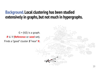 G = (V,E) is a graph.
R ⊆ V (Reference or seed set).
Finds a “good” cluster S “near” R.
39
Background.Local clustering has been studied
extensively in graphs,but not much in hypergraphs.
 