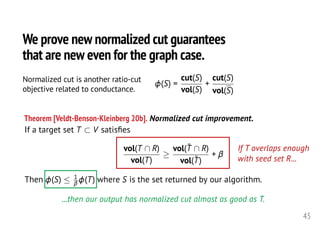 <latexit sha1_base64="ff4QhRAHZfL2qp7+qW21R4vDGq8=">AAAIZXicfVXdbhtFFLYLtGahtAHEDRdMiS0lwXbsVCEJUiVLVBWRWhFqJ63kscLs7tndkWdmtzOzsc1qr3kabuFZeAJegzO2k9pOYKX1jmfOd86c7/z5meDGdjp/V+998OFH9x/UPvY++fThZ48eb31+YdJcB3AepCLVb31mQHAF55ZbAW8zDUz6At744x/d+Zsr0IanamBnGYwkixWPeMAsbl1uVQlVKVchKEtOI8KIZToGSwy+9QGhJvfd8qJODCJMxMF41IeYq4IJHqu90qORZkFBLUytHxVXqSh3EBiwjLzeLTf2d0tCY3hH7sBQn+liUN4NXB4i/DuC5i3zKKjw5gqDBBSp0yzhO/1dQsWNhS7qceJo1h0OdkmdTBLQQOr9OuGG2ATmvmqwuVYQEn9GkFvCRJxqbhPZvny83Wl35g+5veguF9uV5XN2uXW/ScM0yCVyGghmzLDbyeyoYNryQAASlhvIWDBmMQxxqZgEMyrmsSxJA3dCEqUaX4zJfNdbhaAezWZrWgrL/FwwPV3f9dN0jCemXMMPXaoYlUsfaQibOhcQ4uWu/T2ADfHcRsejgqsst6CCxQWjXBCbEpdQJOQaAitmZP2Wlo9/ayoegItDk0kjmU2aGXdeNSUbQwBCLO7rRAX3NdMz51w6MU0ftcQ6zVVomhmzFrQyiLKaT5smYRmYZsRtM2AicP9Dh8lEaiXTY/NfWtvSZYJH55wKsMUgjyy8hrAskIknx50nvkC7qxKYHrEGUGUx/ziZScItbMj4IoeycL8rEl6DJNZm5of9fUzltrGoG6ZBwlQM7SCV++9yMK4KzX73+8OTg5N9A5JjsfpYabI1wWi0nBMtrlo+ljToudzTo+3Fx6OORoYl7/jxaCxSnwlMfksdrAfK5Bp6YSowNXpY8EEawjOqQbDpNTbFy6+n13DQHRUuSC7YaxE9G/SZcuRqUDBBByTDEqQRk1zMQohYLiyWm4mu1+sJYSKXAaXXWDVmMIIQPuu0T5qB5Gg01kxgMaABOzWRU7HuJOqmyk6dqt4CXJi9IVbh4ajcdOo5YPlp6M+kn4oX6FKx0GLK4udXL8tCOROSl4UsC47XpX2wdwnjRrgJ8ZeQpQ0H6GOrxA6cu5DebWDTQv/FK0fJtYFBd42+wp+WhRHvjTjhBbo4RUnHARNZwsr3V/31dIP1MBbAg6S14P6uEwy0wcaz3jmkU7MaZdnnsURLdJFVTh12VlnQxX55Ky3kSxxC4V2I5UG5bmKPTrHHDzH5aOKn04Jeud+GRxPXoUgCPE4s9t2jw8ySBsGOT1hgcyYIwjw6xg7RaR8cwrRBrp8GeY4DlKkACM6ACdavkyVojJg5jd7CVMMjZK6g1Wl3QTau0f0k1cgOVzFJ1XxSCIhwNPIQHGLFr+1ueaMER8PT/1Wi557MtSAJJc6X7uY0ub24OGh3D9udXw62e8fLSVOrfF35trJT6VaOKr3KT5WzynklqP5e/aP6Z/WvB//UHta+rH21EL1XXWK+qKw9tW/+Ba2e9dU=</latexit>
If a target set T ⇢ V satisﬁes
vol(T  R)
vol(T)
vol(¯T  R)
vol(¯T)
+
Then (S)  1
(T) where S is the set returned by our algorithm.
45
We prove new normalized cut guarantees
that are new even for the graph case.
(S) =
cut(S)
vol(S)
+
cut(S)
vol(S)<latexit sha1_base64="+2zPfSQ7UOPKTHfrSfqqRxABg7w=">AAAFDXicjVNLbxMxEHbbACW8Wjhy2VJVaiFESQFRDpUqQBWVqCgkfUjdqHi9s4kV70O2t01q+TfwR5A4cUNcuXND8GMYJynNpj1gKdnxzDffPDwTZIIrXav9mpqeKV25em32evnGzVu378zN391TaS4Z7LJUpPIgoAoET2BXcy3gIJNA40DAftB95ez7xyAVT5Om7mfQimk74RFnVKPqaG7Tzzp8ubHirXt+JCkzPss13q3xj1PhBO/RpRY/RVoX1TTsij2aW6xVa4PjXRTqI2GRjM7O0fzMFz9MWR5DopmgSh3Wa5luGSo1ZwJs2c8VZJR1aRsOUUxoDKplBgVbbwk1oRelEn+J9gbacQ+kkbRvi6pYqX4coHNMdUdN2pzyUpumQS6o7BXZgjTtokVNJKqjtZbhSZZrSNgwzygXnk4913wv5BKYFn2vGKF7+rgtadYZkmnePRU8kFT2XR3piaqoDs1AVRgVrBJxjbhByQK0aeaRhg8QWiMhXFirLQQCaccRugNtCZBYM/g4zEmHa5jABCIHa9z/OGKsuGa9ZVy7XWWF/HeaDZq4TkhI4ISlcUyT0PgRjbnohxDRXGicGhWdyQVvFQ1aX14aj6WwVAjXa9UXFRZzjIn9Efj+yK97KkKGmHaB4rhrDfj0yOwnuueYNoa+Rj08xLl71vqHTbFIhL4GnDcJDZyFVGxiPWZIoqx5t/3WmsQFiLk1sTWDVjdAXwZGRTjpEoxcRjGcQyMPFO5l7tbtvwI0NrddP874m/VC60zQs0aJ8xgOPPQ2W4h0HaAi61B7nunHLVsu++NPg5uMWA09HUTGXWzRjgt+bncXJMAVr08u9EVhb7Vaf1Jdff90cePlaNlnyX3ygCyTOnlONsgbskN2CSOfyU/ym/wpfSp9LX0rfR9Cp6dGPvdI4ZR+/AUEuMqZ</latexit>
Normalized cut is another ratio-cut
objective related to conductance.
If T overlaps enough
with seed set R...
...then our output has normalized cut almost as good as T.
Theorem [Veldt-Benson-Kleinberg 20b]. Normalized cut improvement.
 