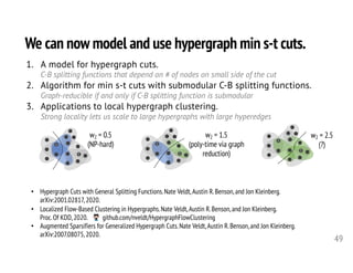 We can now model and use hypergraph min s-t cuts.
49
• Hypergraph Cuts with General Splitting Functions.Nate Veldt,Austin R.Benson,and Jon Kleinberg.
arXiv:2001.02817,2020.
• Localized Flow-Based Clustering in Hypergraphs.Nate Veldt,Austin R.Benson,and Jon Kleinberg.
Proc.Of KDD,2020. github.com/nveldt/HypergraphFlowClustering
• Augmented Sparsifiers for Generalized Hypergraph Cuts.Nate Veldt,Austin R.Benson,and Jon Kleinberg.
arXiv:2007.08075,2020.
1. A model for hypergraph cuts.
C-B splitting functions that depend on # of nodes on small side of the cut
2. Algorithm for min s-t cuts with submodular C-B splitting functions.
Graph-reducible if and only if C-B splitting function is submodular
3. Applications to local hypergraph clustering.
Strong locality lets us scale to large hypergraphs with large hyperedges
s
t
s
t
s
t
w2 = 0.5
(NP-hard)
w2 = 1.5
(poly-time via graph
reduction)
w2 = 2.5
(?)
 