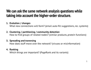 We can ask the same network analysis questions while
taking into account the higher-order structure.
6
1. Evolution / changes
What new connections will form? (email auto-fill suggestions, rec. systems)
2. Clustering / partitioning / community detection
How to find groups of related nodes? (similar products, protein functions)
3. Spreading and traversing
How does stuff move over the network? (viruses or misinformation)
4. Ranking
Which things are important? (PageRank and its variants)
 