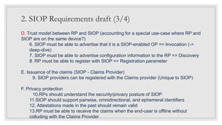2. SIOP Requirements draft (3/4)
D. Trust model between RP and SIOP (accounting for a special use-case where RP and
SIOP are on the same device?)
6. SIOP must be able to advertise that it is a SIOP-enabled OP => Invocation (->
deep-dive)
7. SIOP must be able to advertise configuration information to the RP => Discovery
8. RP must be able to register with SIOP => Registration parameter
E. Issuance of the claims (SIOP - Claims Provider)
9. SIOP providers can be registered with the Claims provider (Unique to SIOP)
F. Privacy protection
10.RPs should understand the security/privacy posture of SIOP
11.SIOP should support pairwise, omnidirectional, and ephemeral identifiers
12. Attestations made in the past should remain valid
13.RP must be able to receive the claims when the end-user is offline without
colluding with the Claims Provider
 