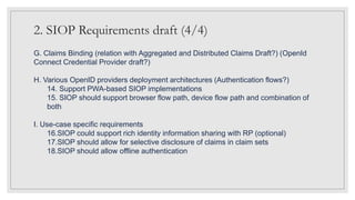 2. SIOP Requirements draft (4/4)
G. Claims Binding (relation with Aggregated and Distributed Claims Draft?) (OpenId
Connect Credential Provider draft?)
H. Various OpenID providers deployment architectures (Authentication flows?)
14. Support PWA-based SIOP implementations
15. SIOP should support browser flow path, device flow path and combination of
both
I. Use-case specific requirements
16.SIOP could support rich identity information sharing with RP (optional)
17.SIOP should allow for selective disclosure of claims in claim sets
18.SIOP should allow offline authentication
 