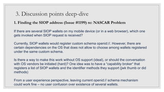 3. Discussion points deep-dive
1. Finding the SIOP address (Issue #1199) re: NASCAR Problem
If there are several SIOP wallets on my mobile device (or in a web browser), which one
gets invoked when SIOP request is received?
Currently, SIOP wallets would register custom schema openid://. However, there are
certain dependencies on the OS that does not allow to choose among wallets registered
under the same custom schema.
Is there a way to make this work without OS support (ideal), or should the conversation
with OS vendors be initiated (hard)? One idea was to have a “capability broker“ that
registers a list of SIOP wallets and the identifier methods they support (jwk thumb or did
methods)
From a user experience perspective, leaving current openid:// schema mechanism
could work fine – no user confusion over existence of several wallets.
 