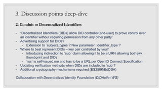 3. Discussion points deep-dive
2. Conduit to Decentralized Identifiers
- “Decentralized Identifiers (DIDs) allow DID controller(end-user) to prove control over
an identifier without requiring permission from any other party”
- Advertising support for DIDs?
- Extension to `subject_types`? New parameter `identifier_type`?
- Where to best represent DIDs – key pair controlled by you?
- Introducing indirection to `sub` claim allowing it to be a URN allowing both jwk
thumbprint and DIDs
- `iss` is self-issued.me and has to be a URL per OpenID Connect Specification
- Updating verification methods when DIDs are included in `sub`?
- Additional cryptography mechanisms required (ES256K/EdDSA)
Collaboration with Decentralized Identity Foundation (DIDAuthn WG)
 