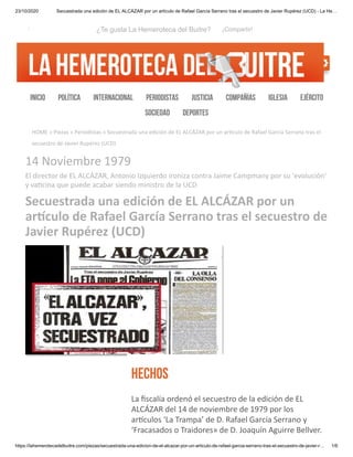 23/10/2020 Secuestrada una edición de EL ALCÁZAR por un artículo de Rafael García Serrano tras el secuestro de Javier Rupérez (UCD) - La He…
https://lahemerotecadelbuitre.com/piezas/secuestrada-una-edicion-de-el-alcazar-por-un-articulo-de-rafael-garcia-serrano-tras-el-secuestro-de-javier-r… 1/6
HOME » Piezas » Periodistas » Secuestrada una edición de EL ALCÁZAR por un ar culo de Rafael García Serrano tras el
secuestro de Javier Rupérez (UCD)
BUSCAR
14 Noviembre 1979
El director de EL ALCÁZAR, Antonio Izquierdo ironiza contra Jaime Campmany por su 'evolución'
y va cina que puede acabar siendo ministro de la UCD
Secuestrada una edición de EL ALCÁZAR por un
ar culo de Rafael García Serrano tras el secuestro de
Javier Rupérez (UCD)
HECHOS
La ﬁscalía ordenó el secuestro de la edición de EL
ALCÁZAR del 14 de noviembre de 1979 por los
ar culos ‘La Trampa’ de D. Rafael García Serrano y
‘Fracasados o Traidores» de D. Joaquín Aguirre Bellver.
INICIO POLÍTICA INTERNACIONAL PERIODISTAS JUSTICIA COMPAÑÍAS IGLESIA EJÉRCITO
SOCIEDAD DEPORTES
i ¿Te gusta La Hemeroteca del Buitre? ¡Compartir!
 