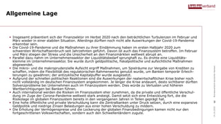 Allgemeine Lage
 Insgesamt präsentiert sich der Finanzsektor im Herbst 2020 nach den beträchtlichen Turbulenzen im Februar und
März wieder in einer stabilen Situation. Allerdings dürften noch nicht alle Auswirkungen der Covid-19-Pandemie
erkennbar sein.
 Die Covid-19-Pandemie und die Maßnahmen zu ihrer Eindämmung haben im ersten Halbjahr 2020 zum
schwersten Wirtschaftseinbruch seit Jahrzehnten geführt. Davon ist auch das Finanzsystem betroffen. Im Februar
und März stiegen der Stress und die Unsicherheit an den Finanzmärkten weltweit abrupt an.
 Parallel dazu nahm im Unternehmenssektor der Liquiditätsbedarf sprunghaft zu. Es drohte eine Liquiditäts-
klemme im Unternehmenssektor. Sie wurde durch geldpolitische, fiskalpolitische und aufsichtliche Maßnahmen
abgewendet.
 Die mikro- und die makroprudenzielle Aufsicht ergriff Maßnahmen, um Spielräume zur Vergabe von Krediten zu
schaffen, indem die Flexibilität des regulatorischen Rahmenwerks genutzt wurde, um Banken temporär Erleich-
terungen zu gewähren; der antizyklische Kapitalpuffer wurde ausgesetzt.
 Aufgrund der schnellen politischen Reaktionen sind die Auswirkungen der realwirtschaftlichen Krise bisher noch
nicht vollständig im deutschen Finanzsystem angekommen. Je länger die Krise andauert, desto sichtbarer dürften
Solvenzprobleme bei Unternehmen auch im Finanzsystem werden. Dies würde zu Verlusten und höheren
Wertberichtigungen bei Banken führen.
 Auch international werden die Risiken im Finanzsystem eher zunehmen, da die private und öffentliche Verschul-
dung im Zuge der Corona-Pandemie weltweit stark ansteigt. Damit setzt sich eine Entwicklung fort, die die
Risikolage im globalen Finanzsystem bereits in den vergangenen Jahren in Teilen geprägt hat.
 Eine hohe öffentliche und private Verschuldung kann die Zentralbanken unter Druck setzen, durch eine expansive
Geldpolitik und niedrige Zinsen Belastungen aus einer hohen Verschuldung zu mildern.
 Die Erholung der Vermögenspreise und die Lockerung der globalen Finanzbedingungen kamen nicht nur den
fortgeschrittenen Volkswirtschaften, sondern auch den Schwellenländern zugute.
14.10.2020BundesverbanddeutscherBanken
3
 