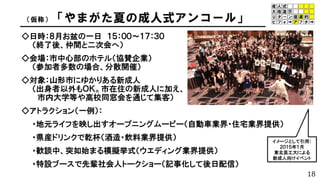 18
（仮称）「やまがた夏の成人式アンコール」
◇日時：８月お盆の一日 １５：００～１７：３０
（終了後、仲間と二次会へ）
◇会場：市中心部のホテル（協賛企業）
（参加者多数の場合、分散開催）
◇対象：山形市にゆかりある新成人
（出身者以外もＯＫ。市在住の新成人に加え、
市内大学等や高校同窓会を通じて集客）
◇アトラクション（一例）：
・地元ライフを映し出すオープニングムービー（自動車業界・住宅業界提供）
・県産ドリンクで乾杯（酒造・飲料業界提供）
・歓談中、突如始まる模擬挙式（ウエディング業界提供）
・特設ブースで先輩社会人トークショー（記事化して後日配信）
イメージとして引用：
２０１５年１月
東北芸工大による
新成人向けイベント
 