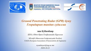 эша Ц.Нямбаяр
ШУА, Одон Орон Геофизикийн Хүрээлэн
МГеофХ (Монголын Геофизикчдийн Холбоо)
EAGE (European Association of Geoscientists & Engineers)
nyambayar@iag.ac.mn
2020-10-21
Ground Penetrating Radar (GPR) буюу
Георадарын тандан судалгаа
 