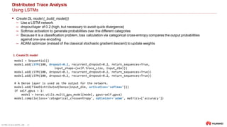 ULTRA-SCALE AIOPS LAB 20
Distributed Trace Analysis
Using LSTMs
 Create DL model (_build_model())
‒ Use a LSTM network
‒ dropout layer of 0.2 (high, but necessary to avoid quick divergence)
‒ Softmax activation to generate probabilities over the different categories
‒ Because it is a classification problem, loss calculation via categorical cross-entropy compares the output probabilities
against one-one encoding
‒ ADAM optimizer (instead of the classical stochastic gradient descent) to update weights
model = Sequential()
model.add(LSTM(100, dropout=0.2, recurrent_dropout=0.2, return_sequences=True,
input_shape=(self.trace_size, input_dim)))
model.add(LSTM(100, dropout=0.2, recurrent_dropout=0.2, return_sequences=True))
model.add(LSTM(100, dropout=0.2, recurrent_dropout=0.2, return_sequences=True))
# A Dense layer is used as the output for the network.
model.add(TimeDistributed(Dense(input_dim, activation='softmax')))
if self.gpus > 1:
model = keras.utils.multi_gpu_model(model, gpus=self.gpus)
model.compile(loss='categorical_crossentropy', optimizer='adam', metrics=['accuracy'])
1. Create DL model
 