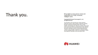 Copyright©2019 Huawei Technologies Co., Ltd.
All Rights Reserved.
The information in this document may contain predictive
statements including, without limitation, statements regarding
the future financial and operating results, future product
portfolio, new technology, etc. There are a number of factors that
could cause actual results and developments to differ materially
from those expressed or implied in the predictive statements.
Therefore, such information is provided for reference purpose
only and constitutes neither an offer nor an acceptance. Huawei
may change the information at any time without notice.
Bring digital to every person, home and
organization for a fully connected,
intelligent world.
Thank you.
 