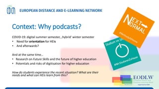 Context: Why podcasts?
COVID-19: digital summer semester, ‚hybrid‘ winter semester
• Need for orientation for HEIs
• And afterwards?
And at the same time…
• Research on Future Skills and the future of higher education
• Potentials and risks of digitisation for higher education
How do students experience the recent situation? What are their
needs and what can HEIs learn from this?
 