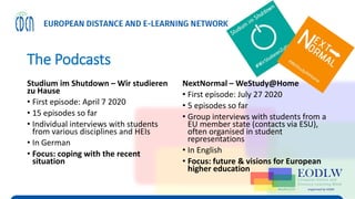 The Podcasts
Studium im Shutdown – Wir studieren
zu Hause
• First episode: April 7 2020
• 15 episodes so far
• Individual interviews with students
from various disciplines and HEIs
• In German
• Focus: coping with the recent
situation
NextNormal – WeStudy@Home
• First episode: July 27 2020
• 5 episodes so far
• Group interviews with students from a
EU member state (contacts via ESU),
often organised in student
representations
• In English
• Focus: future & visions for European
higher education
 
