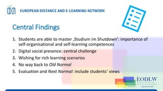 Central Findings
1. Students are able to master ‚Studium im Shutdown‘: importance of
self-organisational and self-learning competences
2. Digital social presence: central challenge
3. Wishing for rich learning scenarios
4. No way back to Old Normal
5. Evaluation and Next Normal: include students‘ views
 