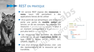 Un service REST expose des ressources =
noms. Leurs URI permettent à des
applications tierces de les utiliser
D’un point de vue sémantique, une ressource
porte une partie du modèle métier du
service, un de ses concepts. Par exemple une
ressource « produitDisponible » peut à
un moment correspondre à « produit1 »
puis plus tard à « produit2 »
Les ressources sont accédées de manière
uniforme via un jeu d’opérations limité de
type CRUD = verbes (HTTP : POST, GET,
UPDATE, DELETE…)
Lors d’un échange client-serveur, c’est une
des représentations de la ressource qui est
transférée.
REST EN PRATIQUE
 
