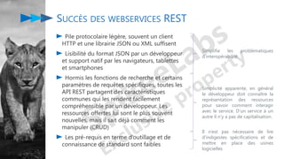 Pile protocolaire légère, souvent un client
HTTP et une librairie JSON ou XML suffisent
Lisibilité du format JSON par un développeur
et support natif par les navigateurs, tablettes
et smartphones
Hormis les fonctions de recherche et certains
paramètres de requêtes spécifiques, toutes les
API REST partagent des caractéristiques
communes qui les rendent facilement
compréhensible par un développeur. Les
ressources offertes lui sont le plus souvent
nouvelles, mais il sait déjà comment les
manipuler (CRUD)
Les pré-requis en terme d’outillage et de
connaissance de standard sont faibles
SUCCÈS DES WEBSERVICES REST
Simplifie les problématiques
d’interopérabilité
Simplicité apparente, en général
le développeur doit connaître la
représentation des ressources
pour savoir comment interagir
avec le service. D’un service à un
autre il n’y a pas de capitalisation.
Il n’est pas nécessaire de lire
d’indigestes spécifications et de
mettre en place des usines
logicielles
 