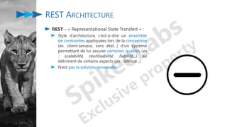 REST – « Representational State Transfert » :
Style d’architecture, c’est-à-dire un ensemble
de contraintes appliquées lors de la conception
(ex. client-serveur, sans état…) d’un système
permettant de lui assurer certaines qualités (ex
: scalabilité, réutilisabilité, fiabilité…) au
détriment de certains aspects (ex : latence…)
N’est pas la solution universelle
REST ARCHITECTURE
 