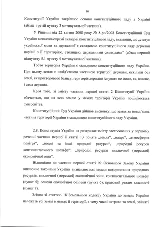 10
KoHcruryqii VxpaiHn aarpinmoe ocHoBra KoHcruryqifinoro taAy B Yxpaini
(a6saq rperift ryHKry 3 rr,torunysamHoi uacruuu).
Y Piuenui nia 22 xsirun 2008 poKy J! 8-pn/2008 KoucruryqifiHwir Cy!,
Yrp ainu Bu3HaqI,IB oxpeui cxra4oni KoHcrr{Tyqifi Horo ildAy, BK€BaBrrru, ulo,,craryc
yrpaiucrroi uoBz trK Aepxanuoi e cKJraAoBoro KoHcrr.rryqifinoro JraAy AepxaBr{
napinni s tt tepnropieto, croJlrlrlerc, .{epxaBnlrwt4 cHMBoJraMu" (a6zaq nepruufi
niguyurry 5.1 uynrry 5 rr,rorunysamuoi tacruruu).
To6to repuropix Yr<painu e cKJra.qoBoro KoHcrraryqifinoro rra1y Vrpaiuu.
flpu qroMy 3eMJIfl e Heni.q'eMHoro qacrrrHop repuropii 4epxaau, ocrilrru 6es
seuni, flK rpocropoBoro lazucy,rcpzropir AepxaBr.r iurynarz He Moxe, sK, BJracHe,
i caua AepxaBa.
Kpirra roro, si suicry qacrr.rHu uepuoi crarri 2 Koncruryqii Yrpainu
s1auaerscx, uo Ha BcIo 3eMJrro y Mexax repuropii Yrpaiuz [orut4proerbcfl
cynepeuirer.
uotritp.xtt, ,rao4ni
KOHTHHEHT€TJIbHOTO
eKonoNai.Iuoi gouu'..
Koncruryqifinufi Cya Yrpainrr gifiruoB BucHoBKy, uo 3eMnf, xx neri4'eMHa
rIacrLIHa rcpuropii Yrpaiuu e cKJIaAoBorc KoHcrlEryqifiuoro JraAy VrcpaiHz.
2.8. Kouctutyqir YrpaiHz He po3KpLrBae suicry 3acrocoBautrx y fleprroMy
pe.reuui qacrI4HI{ uepruoi ii crarri 13 noHxrb ,,3eMJl.f,oo, ,r*appa", ,,arMocQepne
ruelrSy",
Bi4nori4Ho Ao qacrzHu uepruoi crami 92 OcrroBHoro 3alcolry Yxpainn
BI{KJIrcqHo 3aKoHaMz Yxpainkr Br43na'cralorbcr: gacaqtr BrlKopLrcralufl. rrptrpoAHrlx
nprapogni pecypcn", ,,npzpo,qui pecypcu
,,[p]rpo.{Hi pecypcu surrro.rHoi (vropcrroi)
pecypcin, BLTKrIoqHoi (uopcrroi) exonoNai.ruoi 3oHrr, KoHrrrHeHr€rJrbHoro urenrQy
(uynrr 5); ocronrr eKoJlori.rHoi 6esuexz (uyuxr 6); npaaoaufi peNurvr sracHocri
(uyurcr 7).
n.
3riAuo si crarrerc 18 3euemuoro KoAeKcy Yrpaiuv Ao 3eMeJrb Yrpainn
H€urexarb yci sevrni B Mexax ii repuropii, n roMy.rucri ocrpoBu ra seuli, safiHsri
iuuri
 