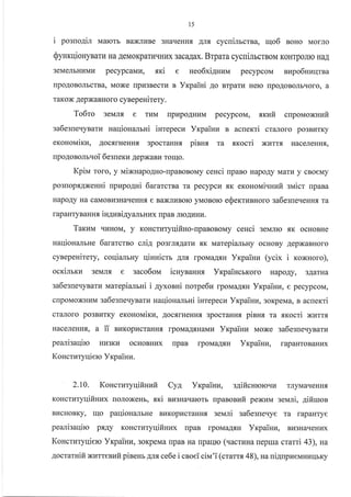 15
i poano4ir uaro:rr BaxJIr4Be 3HaqeHHq trnfl cycnimcrna, qo6 BoHo Mouro
QynrqiouyBaru Ha AeMoKparurrHr.rx 3aca.{ax. Brpara cycrriJrbcrBoM KoHTpoJIIo HaA
3eMeJrbHr{MLr pecypcaMr4, sri e
lpo,qoBoJrbcTBa, Moxe [pr{3BecTr4 B
raKox AepxaBHoro cyBepeuirery.
neo6xi4uuu pecypcoM nupo6nuqrna
YrpaiHi Ao BTparr{ Hero rpo.{oBoJrbqoro, a
To6ro 3eMJrfl e rlaM npr,rpoAHnM pecypcoM, txvtir cnpouoNuufi
sa6egneqyBarv naqionamni iurepecn Yrcpainn B acnexri cr€uroro po3BurKy
exonouiru, AocflrHeHH.rI 3pocraHHf, pinnx ra .srocri xlrrr.rr HaceJreHH.rr,
npoAoBoJmqoi 6egueKr,r IepxaBr4 Torrlo.
Kpinr roro, y vrixnapoAHo-rpaBoBoMy ceHci rrpaBo HapoAy vrarvr y cBoeMy
po3nopf,ANesni upapo4ni 6ararcrsa ra pecypcrl .f,K eronol,ri.rHtrfi slaicr rpaBa
HapoAy Ha caMoBIr3HarIeHHfl e Ba)KJtrrBoro yMoBorc eQerrr/rBHoro ga6esneqeHHfl Ta
rap aHTyB aHnfl, iu4zni4yalbHr{x rp aB JrroAHHLr.
Taruu rII{HoM, y KoHcrr4Tyqifiuo-upaBoBoMy ceuci 3eMJrro ,K ocHoBHe
naqioHalrne 6ararcrso cri4 po3rnf,Aaru flK rrrarepialbHy ocHoBy AepxaBHoro
cynepeHirery, coqianrny qiHnicrb AJr.r rpoMaAf,H Yrpainz (ycix i r<oNuoro),
ocrimrz 3eMJrf, e saco6oNr icuynaxux YrpaincrKoro HapoAy, 3AarHa
sa6esre.{yBarkr tuatepiamHi i 4yxonHi norpe6z lpoMaArH Yrpainn, e pecypcoM,
clpoMoxHzM ga6e3[eqyBarz uaqiouamni iHrepecz Yxpaiuu, 3oKpeMa, s acuexri
cr€IJloro po3BI{TKy erconouirv, AocflrHeHHfl 3pocraHH.rr piana ra ,Kocri xurrs
HaceJIeHHf,, a ii BI4KopLIcraHHf, lpoMa.{f,HaMrr YrcpaiHra Moxe sa6egue.ryBarur
peanisaqiro Hkr3Kr.r ocHoBHkrx rrpaB rpoMaA{H
Koncruryr{iero Yrpaiuu.
Yxpainn, rapaHToBar^vrx
2.10. KoucruryqifiHzfi Cya Yrpaiuz, e4ifiu*orcuu rnyMaqeHH,
KoHcrLlTyqifinzx roJroxeHr, xri Bu3Haqarorb rrpaBouafi pexuM 3eMJri, 4ifiruon
BI4cHoBKy, I{o paqioHa-urne Br4Kop}rcraHHf, seNari sa6e:neuye ra rapaHTye
peariraqiro pflAy KoHcrnryqifinzx npaB rpoMaAsH Yrpainu, Br43HarreHrax
Koncruryqiero Yrpainu, 3oKpeMa rrpaB Ha rpaqrc (uacruHa repua crami 43), *ra
4ocrarnifi xarresufi pineur 4ra ce6e i csoei ciu'i (cramx 48), ua ui4upnerraHurlbKy
 