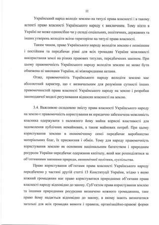 22
Yrpaincrrufi napo4 nono4ie 3eMJrero Ha rr.rryJri npana BJracHocri i n rarouy
acnemi rpaBo BJlacHocri YrpaincbKoro HapoAy e Br.rKJrroqHHM. Torr,ry Hixro s
Yr<paiui He Moxe o4uooci6Ho rII{ y crna4i coqiamuux, uorirLrqHrrx, AepxaBHr{x ra
iHruzx yrBopeHb noro4iru sciero repuropiero na ruryni rpaBa sracHocri.
Taxuu qLIHoM, npaBo YrcpaiHcrKoro HapoAy aolo4iru 3eMJrero e HesrvriHHHNa
i uocrifiszu ra repeA6aqae pinHi 1^nfl ncix rpoMaArH Yrpailru NloxrrEsocri
BLIKopI{craHHrI seL,Iri ua pisnux [paBoBI4x rr.rTyJrax, nepe46a.reHux sarouou. IIpu
rlboMy rpaBoMoquicrr YrpaincrKoro HapoAy nolo4iru 3eMJrero He Moxe 6yru
o6naeNeHa ni saxoHavrr YrpaiHz, ni uiNHapoAHr.rMr.r aKTaMr4.
OrNe, [paBoMoqnicrr
a6comorsufi xapaxrep, Iqo e
Vr<paiucrKoro
npaBoMoqnocrefi rpaBa BJlacHocri YrcpaincbKoro HapoAy Ha 3eMJrro i pospo6xu
3aKoHoAanvoi lao4eli perylloBaHHfl niAsocun BJracHocri Ha servfirro.
3.4. BaxlvBolo cKJIaAoBoto suicry rpaBa BJracHocri YxpaiucbKoro HapoAy
Ha 3eMJIro e [paBoMo.rHicm Kopl{cryBaHHf, trK ropr4Ar4.rHo sa6eg[eqeHa NroNrzsicm
BJIacHLIKa oAepxyBaTu 3 H€UIexHoro fiotr,ty waitna ropucHi nracrusocri AItfl
3aAoBoJIeuH.a ny6.niqHux ueuafisontrx, a raKox uafinonzx norpe6. IIpz rlboMy
KopI4cTyBaHHfl 3eMJIero B er<ono,ti.rHoMy ceuci uepeg6auae nupo6nnqrno
uarepialbHrrx 6lar, ix upucnoeHHf, i o6nrin. Touy Anfl HapoAy npaBoN,ro.ruicm
KopI{cryBaHH.,I 3eMJIero sK ocHoBHraM HauioHalruuu 6ararcrBoM i upzpo4uurvr
pecypcoM Yrpainn uepe46auae oAepxaHnfl. raniraly, sxuir Mae po3ro4ilxrucr sa
o5'ertrzeHplMlz gaKoHaMIa [pupoAr.r, eronovriqnoi nonirraru, cycniJrrcrBa.
flpaeo Kopt4cryBaHHtr o6'erralau rrpaBa BJracHocri YrpaiHcEKoro HapoAy
uepe46aueHo y .racrzHi apyrifi crarri 13 Koncrzryqii Yrpainu, griAno 3 ,Koro
KO)KHOTO lpOMaAtrHkrHA, TaKe
B
'KOMy
MaTOTE BI,,3Hal,aTkrCfl,
roxnufr lpoMaAf,HI4H Mae rlpaBo KopracryBarkrcx. [pupoAHr,rnau o6'exraMu [paBa
BJlacHocri napo4y siAnosiAHo Ao 3aKoHy. Cy6'eKToM rpaBa KopucryBaHlfl.3eMJrero
Ta lHrUHMrr [p]rpoAHr4Mr.r pecypcaMu Bfl3HarreHo
rrpaBo fiouy HaAaerbcr ni4uoni4Ho 4o 3aKoHy,
BI43HAIIAIbHI4M
HapoAy BonoAlTkr 3eMJrero Mae
AJI.u po3yruinug cyrHocri iuruzx
garalrsi 4rx ncix lpoMaAf,H BuMorr{ i uparuna, opranigaqifino-npaeoei Sopnau
 