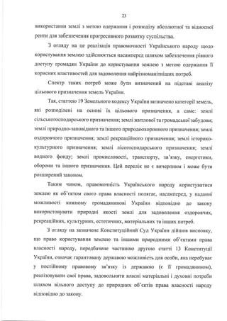 23
BI{KopI{craHH.[ 3eMJIi 3 Merolo oAepxaHHx i posuo4iny a6comouroi ra ni4nocnoi
peHrr,r Anq 3a6$reqeHHf, IlporpecuBHoro po3Br,rrKy cycniJrbcrBa.
3 ourgy Ha IIe peanisaqif, rlpaBoMo.rHocri YrpaincrKoro HapoAy rrloAo
KopI{cryBaHH.,I 3eMJreIo s4ificnroerbcf, HacaMrrepeA rrrJr.f,xoM sa6esne.reHH.f, piaHoro
Aocry[y rpoMaArH Yxpaiuu Ao Kop]IcryBaHHs 3eMJrero 3 Meroro o4epxaHHx ii
KopLIcHI{x BJlacruBocrefi AJIfl 3aAoBoJreHHf, nafipisnouaniuriuux uorpe6.
Cnemp raKr{x uorpe6 Moxe 6yru szgua.reHzfi Ha ui4crani auarisy
qinronoro [pr43HaqeHH.rr 3eMeJrb Yrcpainu.
Tar, cratterc 19 3euemnoro KoAeKcy Yrcpaiurr Bt43HaqeHo Kareropiiseuem,
.sr<i posuo4ileHi Ha ocHosi ix qimonoro [pkr3HarreHH.f,, a caMe: seNari
cirrcrrorocroAapcbKoro npl43HaqeHHf,;3eMJri xurrtoeoira rpovra4crxoi zafy1onu;
eeuri [pupoAHo-:auoriguoro ra isuoro flpr4po.qooxopoHHoro [pv3HarreHHs; seN,rri
o3AopoBrloro rlpH3HarreHHf,; seN,Iri perpeaqifiHoro [pu3HaqeHHf,; 3eMni icropuro-
KyJlbrypHoro [pI{3HaqeHHr; seN,rni ricorocuoAapcbKoro npu3HaqeHHf,; seNari
BoAHoro $oray; seldri flpoMr{cJronocri, rpaHc[opry, 3a'x3ry, eHeprerr{Kr4,
o6oponu ra iHruoro [pI{3HaqeHH{. I{efi ueperirc ne e Br4qeprnnu i Moxe 6yru
po3rrrr4peHzfi garoHoN{.
Taruu qI{HoM, [paBoMoqHicrr YrcpailrcrKoro HapoAy KopLTcryBarvcfl
3eMJIeIo sr o6'ertoM cBoro [paBa BJlacHocri nolsrae, HacaMlepeA, y na4anHi
Naoxnusocri KoxHoMy rpoMaAqHHHosi Yrpainz niAuosiAHo Ao 3aKoHy
BrIKopI{croByBarI4 upupogni .sxocri servrri Arrfl 3aAoBoJreHHs o3AopoBqr,rx,
perpeaqifiHl4x, KynbrypHux, ecrerr{rrHr.rx, Marepialurzx ra inruux uorpe6.
3 orux4y Ha 3€BHarrene KoncturyqiftHuir Cyl, Yxpainu 4ifiuloa Br{cHoBKy,
ulo npaBo KoplrcryBaHHf, 3eMJrero ra inruuuLl npr{poAHHMLI o6'extaurkr rrpaBa
13 KoncrzryqiiBnacHocri napo4y, uepeg6aqeHe qacruHoro Apyrorc crami
Vxpainu, o3Har{ae rapaHToBaHy AepxaBoro NaoNnzaicrb AJr.f, oco6u, ara nepe6yBae
y nocrifinonay rpaBoBoMy sn'xsry is AepxaBoro (e ii rpoMaAflHunou),
peanironyBarvr cnoi upana, 3a(oBoJrbHf,Tr{ nlacni uarepianrni i Ayxonui norpe6u
IuJIf,xoM sirtHoro Aocrytly Ao npupoAHr.rx o6'errin upana BJracHocri napo4y
BIATrOB1AHO AO 3aKor{y.
 