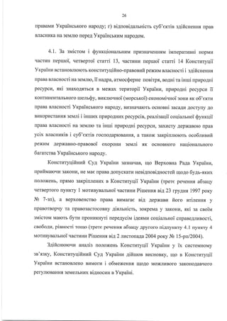 26
rIpaBaMH YxpaiucrKoro HapoAy; r) ni4uori4alruicm cy6'errin s4ificreHHfl rrpaB
BJracHr{Ka Ha 3eMJrrc repeA YrcpaincrKr{M HapoAoM.
4.1. 3a sN,Iicrou i SyHrqiouturbHLrM npkr3HaqeHHrM iuueparunni nopiraz
qacrHH uepruoi, qerBeproi crarri 73, uacruHr{ reptuoi cmmi 14 Koucruryqii
Vrpainu B craHoBJllororb KoHcrr,rryqifi Ho -np anosufi pexr,rM BJracHo cri i gaifi cu eHHs
rpaBa BJlacHocri na selarlo, ii Ha4pa, atnaocsepue uonirpx, no4ui ra inuri upnpo4Hi
pecypcu, sri sHaxoAf,rrcs B Mexax repuropii Yxpainu, upzpogni pecypcn ii
KoHTIiIHeHT€LlbHoro ruenr$y, BuKrrorrHoi (uopcrxoi) eronolai.rHoi 3oHrr sx o6'ercru
npaBa BJlacHocri YrcpaincbKoro Hapo.qy, Bu3Harrarorb ocHoBni saca4u Aocryry.{o
BrlKopucralans. seNlri i inrulEx rrplrpoAHr{x pecypcin, pealisaqii coqianrnoi SyHr<qii
npaBa BJlacHocri Ha seN,IrIo ra iuuri npzpo4ui pecypcur,3axtrcry AepxaBoro rpaB
ycix nnacuzris i cy6'ertin rocuoAaproBaHHf,, a raKox sarpiunrorors oco6rvr;ufi.
pexrrM AepxaBHo-npaBoBoi oxopouu servrri flK ocHoBHoro HaqionalEHoro
6ararcrsa YrpaiucrKoro HapoAy.
Koncrury:q;iilrruir Cya Yxpainu sa3HaqaB, u1o BepxoBHa Paga Yxpainz,
upnfiualoqla 3aKoHI4, He Mae [paBa AorrycKaru Heni4uonignocrefi uloAo 6yAr-xr<ux
roJloxeHb, rlp.aMo sarpiureur4x B Koucruryqii YrpaiHu (rpete peqeHH.f, a6saqy
qerBeproro rryHKry 1 IraorzByB€rJrbHoi.racruHu Piureuss sil,23 rpyAH{ 1997 poKy
.Ilb 7'zn), a BepxoBeHcrBo npaBa BraMarae sia AepxaBrr fioro srireHH.fl y
npaBorBoprly ra rlpaBo3acrocoBHy 4irmnicrb, soKpeMa y 3aKoHu, rtrci ga csoiNa
siuicrol,I Malorb 6ytu [poHI4KHyri nepe4yciu i4eaun coqia-nrnoi cnpane4lznocri,
cro6o4z, pinuocri Torrlo (rpere peqeHHs a6eay Apyroro ni4nyurry 4.1 nynrty 4
MorI{ByBEuIrnoi.{acfl4ura Pirueunx ni4 2 tucrolarc2}}4 poKy Jb 15-pu/2004).
34ificHroro.ru aHari3 uoJloxeHr Koucrnryqii Yrpaiuu y ix cr{creMHoMy
str'x3t<y, Koncrzryuiitruuit Cya YrpaiHn 4ifiruoB BllcHoBKy, rrlo s KoHcrzryqii
YrpaiHu BcraHoBJIeHo BLIMorra i o6rrexeHns rrloAo MoxJrrrBoro 3aKoHoAaBqoro
peryJrroBaHH.f, 3eMeJrbHr{x ni4Hocun a Yrpaiui.
 
