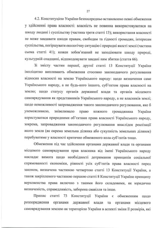 27
4.2. KoHctntyqiero Vxpainu 6esuocepeAHbo BcraHoBJreHo [eBHi o6N{exeHHs
y 3AificHeHHi rpaBa BJlacHocri: macuicrr He noBr{HHa Br.rKopracroByBartrcfl, Ha
IuKoAy nro4nni i cycuinrcrBy (uacrraHa rper.rr crami 13); nuropr4craHHf, sracHocri
He Moxe 3aBAaBaTLI IIrKo.{I{ [paBaM, cao6o4au ra rignocri rpoua4xn, inrepecaM
cycnilrcrna, noripmyBarvrerorori.rHy curyaqiro i uprEpo4ui mocri seNari (uacruua
cboMa crami al); KoxeH so6on'.f,gaHzfi He sano4ironaru rrrKoAy upzpo4i,
KyrlbrypHifi cuagquni, ni4ruKoAoByBarz san4ani HzNl g6urrz (crarrr 66).
3i avricry qacruH uepruoi, 4pyroi crarri 13 KoHcruryqii Yxpainz
iunniquuro BHTIJII{BaIorr o6NaexeHn.f, crocoBHo 3aKoHoAaBqoro peryJrroBaHHf,
ni4uocun BJlacHocri ua aevrnro YrpaincbKoro Hapo.qy: uloAo Br43HaqeHHs caMe
YrpaincrKoro HapoAy, a He 6y4r-r<oro isuroro, cy6'exroM rpaBa sracHocri Ha
3eMJIIo; qoAo crarycy oprauin AepxaBHoi ua4z ra opraHin iraicqenoro
caMoBpflAyBaHH.f,.aK rlpeAcrasHrrKin VrpaincrKoro HapoAy, a He BJracnur<in seuni;
IrIoAo HeMoxJll4socri 3alpoBaAxeHH, TaKoro 3aKoHoAaBqoro peryJrroBaHux, xrce 6
yHeMoxJII4BI4JIo, sHiserrosaro flpaBo KoxHoro rpoMaAsHr{Ha Yrpainra
Kopl4cryBarucfl tlptapoAHl{ivrn o6'erravru [paBa BJracHocri YrcpaincbKoro HapoAy,
3oKpeMa, 3alpoBaAxeHHf, 3aKoHoAaBqoro peryJrroBaHHf, nHacli4orc peali:aqii
-fiKoro 3eMJIf, (xr< orperraa 3eMeJIbHa 4irxHra a6o cyryunicrr 3eMeJrbHlrx gimHor)
nepe6ynatllMe y BnacHocri xpzruvno o6uexeHoro KoJra cy6'exrin rorrlo.
O6IraeNeHH.a niA.rac s4ificuenHs opraHaMu AepxasHoi Brra1u ra opraHaMr{
uicqenoro caMoBp.f,AyBaHHs rrpaB BJracHlrKa sia irr,reni YrpaincrKoro HapoAy
HaKnaAae BuMora qoAo ueo6xi4nocri AorpuMaHHf, upnnqzuin coqia-rrruoi
cupruonanocri erououixu, pinuocri ycix cy6'errin rtpaBa BJracHocri nepe4
3aKoHoM, BI{3HaqeHa rlacrl{Horo rrerBepro}o crarri 13 Koncruryuii Yxpainz, a
raKox sarpinleHoro qacrl{Holo nepmoro crarri 8 Koncrnryqii Yr<paiuz rpr{Hrdlrry
BepxoBeHcrBa [paBa BKJIIoTIHo 3 TaKuMu fioro cKJraAoBLrMLr, f,K ropr{Ar{rrHa
BLI3HaqeHicG, cupane4lznic$, sa6opoHa csaniJrJr.rr ra inrue.
Ilpzuvrc ctarri 73 Koncrnryqii Yrcparnn e o6NaexenHsrvr rr{oAo
po3[opflAxeHHf, opfaHaMr,l AepxaBHoi snaAu ra opraHaMr,r uicqenoro
caMoBpf,AyBaHHr 3eMJIero sK Tepraropiero Yrpainn s acnerri sNaiHz u posvripin, tri
 