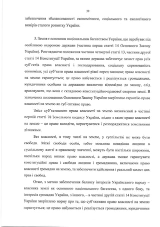 39
3a6e3[eqeuH.rl s6anaHcosaHocri eronoNai.rHoro, coqialruoro ra eKorori.rHoro
nnuipin cr€LJroro po3BrrrKy YrpaiHu.
5. 3eum e ocHoBHIiIra naqionarlbHl4M 6ararcrsonr Yxpaintr, Iqo nepe6ynae niA
oco6manorc oxopoHolo AepxaBkr (vacruna repua crarri 14 OcnonHoro 3arony
Yrpainz). Posmx4aloqu roJloxeHHf, qacrlrHa qerBeproi crami L3ruacrunn 4pyroi
crarri 14 Koncruryqii YxpaiHn, 3a.f,KHMr{ AepxaBa sa6esne.rye 3axracr npan ycix
cy6'exrin rpaBa nrlacnocri i rocuoAapK)BaHH.f,, coqialrny crrpf,MoBanicu
erouovtixu; yci cy6'errz [paBa BJlacHocri pinni [epeA 3aKoHoM; rpaBo sracHocri
Ha 3eMJIIo rapaHryerbc.f,; rle [paBo ua6ynaerrcs. i pealisyerbcs rpoMa1flHawzq
ropl{AI{rIHt4MI4 oco6atvru Ta AepxaBolo Br4KrrorrHo ni4uoaigHo Ao 3aKoHy, cniA
BpaxoByBarkT, Iuo BoHI{ e cKJraAoBoro KoHcrraryqifino-npaBoBoi oxopoulE seNani. B
3a3HaqeHl4x rIoJIoxeHHrx OcnosHoro 3aroHy YrcpaiHn sarpiuleno rapaurirc rpaBa
BJracHocri xa serdrlro.f,K cy6'ertuBHe rrpaBo.
3uicr cy6'erruBHoro [paBa BJlacHocri ua seuJrro Br.r3Ha.reuufi n .racrzHi
nepruifi crami 78 3evrenrHoro KoAeKcy Yrpainu, sri4uo 3.rrKoro rpaBo uacuocri
Ha 3eMJIIo - qe npaBo nolo4iru, KoprIcryBarucs. i posnopxA)Karvcfl 3eMeJrbHrlMtr
Airsnxauz.
Eeg BJlacHocri, n rouy qucni Ha 3eMJrro, y cyclimcrsi He Moxe 6yru
ceo6oAu. Mexi cno6oAu oco6z, to6ro MoxJrr{Ba none4iHr<a JrroAr{Hr{ B
cycuinrnoMy xHTTi n npanoBoMy sHa.reHHi, Moxyrb 6yru nacrilrxu rurpoKuMr{,
uacrinrxu HapoA BI43Hae rlpaBo nraurocri, a AepxaBa 3Moxe rapaHryBarr
KoHcrI4ryqiftui [paBa i cno6o.{I{ JIIoAllHH i rpoua4snkr*a, BKJrroqarcqrr rpaBo
BJlacHocri rpovra4xH Ha 3eMJIIo, Ta sa6esue.{urusAificHeHH.fl i pealruufi saxzcr qux
rrpaB i cso6o.{.
Orxe, 3 Merolo ga6egue.IeHHfl 6atarucy inrepecin YxpaincrKoro HapoAy -
BJracHuKa seMri flK ocHoBHoro uaqioHanbHoro 6ararcrsa, 3 oAHofo 6oxy,zn uurlul,Hul u Har{toHitJlbHol'o oafaTcTBa, 3 oAHofo ooKy, Ta
inrepecin lpoMaArH Vrcpainz, s inruoro, - B qacrr.rHi apyrift crami 14 Koncrraryqii
YrpailuE saltpiuneuo HopMy rrpo re, u1o cy6'eKTHBHe rrpaBo BJracHocri Ha seNartro
rapaHTyerbc.f,; qe rpaBo ua6ynaerrcs i peanisyerbc.fi rpoMa1fl:rravtr4, ropLr1prlrnLrvru
 