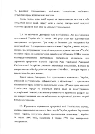 7
Ta pea-uieaqii rponaa4sHcbKl4x, noriruuuux, eronoui.ruux, coqialrnux,
KynbTypHr{x [paB, nporoJrou]eHr{x [aKTaMr,r.
Tarzu qI4HoM, rlpaBo Haqii, HapoAy Ha caMoBr{3HarreHHf, BKrroqae s ce6e
neriA'eune upaBo naqii, HapoAy Marr{ y cBoeMy po3roprANeuui upupo4ni
6ararcrsa i pecypcn, .sKlrx BoHrl He Moxyrs 6yrn uos6arfieHi.
2.4. Ha BI{KoHaHHx ,{exrapaqii 6yro rocraHoBJreHo Arr uporoJrorrreHHfl
He3ailexHocri Vrpaiuu rli!, 24 ceprH;r I99l poKy, st<uir 6yn nigrnep4xenufi
BceHapoAHI{M roJIocyBaHH.,IM. Ilpu rlborvry Ao 6rcnereHs An.f, roJrocynanux 6yn
BKnIoqeHIafi tercct Arta rrporoJlorueHH.f, He3aJrexHocri YrpaiuLT, y.rrKoMy, 3oKpeMa,
BKa3aHo, Iqo, [poAoBxyloqv rxc.f,.roriTHro rpaAruliro AepxaBorBopeHHf, a Yrpaiui,
Bl{xoAtrrn 3 npaBa Ha caMoBu3HaqeHHx, nepe46aqeHoro Craryrou OOH ra isrurEuu
rraiNnapo4Ho-rpaBoBr{Mr{ AoKyMeHraMr.r, s4ificurorouut .{errapaqiro npo
gepNaauufi cynepeuiret Yrpaiun, Bepxonna Paga YrcpaiHcrxoi Pa4rucrr<oi
CoqiaricrrErHoi Pecny6riKz ypoqucro nporonouye He3aJrexHicm Vxpairu ra
crBopeHHfl caMocrifinoi yrpaincmoi 4epxaBu - yKPAIHI4. Tepnropix Yrpaiuz e
ueuo4imHorc i HeAoropKaHHoro.
Taxuvr qLIHoM, flemapaqix, Am [poroJroueHHf, He3€LJrexHocri Yrcp aiuu,
cxnalenufi uceyrpaihcbKl{M peQepengyMoM, y siAuosiAHocri 3 rrpr{Hr{HraMra
uiNuapo4Horo [paBa rcpI4Alaqgo sarpiuzJrr{, rqo 3eMJr{ e o6'erroM npaBa sracHocti
YrpaincrKoro HapoAy ra Br{3Harrr,urr..r craryc geud .,rK ueni4vyxyBaHux
tepuropianrnoi i rvrarepialsnoi ocnoB cyBepeHirery ra rrprtpo.qHoro pecypcy, qo
Mae BrrKoprlcroByBarucfl,3 Merolo sa6egue.reHH, rraarepianbHux i 4yxonnux norpe6
YxpaincrKoro HapoAy.
2.5. IOpz4u.urunr BupaxeHHflM cyBepeHHoi noni VrpaincrKoro HapoAy,
3oKpeMa, Ha caMoBLI3HaqeHH.rI crura Koncruryqix Yxpainu, tpuiruxra BepxoBHoro
Pa.qoro Yrpainn, Kepyloql4cb Arrovr .rpo.oro-eHH.f, segarexnocri Yxpainr,r
24 cepnH, 1991 poKy, cxBaneHoro 1 rpy4nx rggl poKy BceHapo.{HuM
foJrocyBaHHf,M.
 