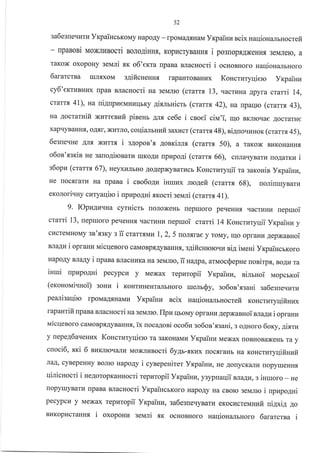 52
3a6e3reql4rl4 yKpaiHcbKoMy HapoAy - rpoMaA.rrHaM Yxpainz ncix uaqioHalruocrefi
- IIpaBoBi uoxnunocri BorogiHHr, Kopr{cryBaHHfl i posuopf,AxeHHf, 3eMJrero, a
TaKox oxopoHy seN,Iri .sx o6'eKra rrpaBa BJracHocri i ocsonHoro HaqiouanbHoro
6ararctsa IuJIrxoM s4ificneunx rapaHToBaHr4x Koucrzryqiero yr<painz
cy6',errurHr4x [paB BJTaCHOCTi Ha Seianrc (cratrx !3, uacruHa Apyfa wami 14,
crarr.,r 4l), rua ui4upueuHLrrlbKy gixmuicru (craru 42), rua rparlrc (cramt 43),
Ha AocrarHifi Nzrrenufi pineHb AJI.f, ce6e i csoei ciu'i, qo BKnrotrae AocrarHe
xapqyBaHH.[, oAtl, xI{TJIo, coqialruvtitsaxucr (crarrx 48), ni4uoqrrHoK (crartx45),
6egne'rHe AJIf, xI4TTs i s4opon'.r 4onrcirlx (cramr 50), a raKox BrrKoHaHH.,r
o6os'.f,griB He 3alroAironaru IIrKoAr4 npzpo4i (crar:rx 66), crraqyBarra uo4arxu i
s6opIE (cmrrx 67), neyxLTJIbHo AoAepxyBarr,rcb Koucruryqii ra saroHis yrpainu,
He rocsrarLr Ha rlpaBa i cso6oApr iuruzx mo4efi (cramx 68), uoliuruynarz
exorori'rHy czryauirc i npzpo4ui xrcocri geuri (cramr 41).
9. Iopz4lEuua cyruicru [oJloxeHb rreprxoro peqeHH.f, qacrkrHkr uepruoi
crarti 13, uepuoro peqeHHfl qacruHl{ rlepruoi crarri 14 Koncruryqii Yrpainu y
cl{creMHoruy sn'xsry : ii crarrf,Mr4 1,2, 5 [oJrflrae y roMy, rqo opraHu 4epxanuoi
BJIaAI'I i opranu uicqenoro caMoBp.rrAyBaHHfl, s4ificurcrouu ai4 ilaeni yxpaincrKoro
HapoAy BJIaAy I rlpaBa BJIacHTIKa Ha 3eMJrrc, ii na.qpa, arlaocQepue uonirp fl, BoAr4 Ta
inrui upupo4ui pecypca y Mexax repzropii Yrpaiuu, ni6noi uopcrrcoi
(er<onoui'ruoi) 3oHrI i xourraneHT€rJrbHoro ruelr$y, eo6on'.f,saHi sa6esu e."uru
peanisaqiro rpoMaA.f,HaMI4 Yrpainu scix Haqionamuocrefi KoHcrLrryrtiftuux
rapaHrifi rpaBa BJlacHocri na selvlrlo. flpu rlboMy opraHr.r AepxaBHoiwraywi opranu
naicqenoro caMoBp.tAyBaHH.a, ix noca4osi oco6z go6oa'.ssani, s o4uoro 6oxy, gixru
y nepe46arleHllx Koncrutyqiero ra 3aKoHaMz YrpaiHrr Mexax rroBHoBaxeHb ra y
cnoci6, xxi 6 BIaKJIIoqarv MoxJlt4socri 6y4r-rrcux [ocf,raHb Ha KoHcrr{Tyqifiszfi
naA, cyBepeHHy BoJIIo HapoAy i cynepenim Yrpainkr, He AorycK€urz ropyueHH.rr
I{rJllcHocrt i ne4otopKaHHocri repuropii Yrpainlr, y3yptaqii nlagu, s igruoro - He
ropyllryBarLl rpaBa BJlacHocri YxpaincbKoro HapoAy Ha cBoro 3eMJrro i npupo4ni
pecypcu y Mexax repnropii Yxpailln, sa6esuerryBarr4 eKocr{creuHufi uiAxi.q ao
Bl4KopucraHHfl. i oxopouz seN,Iri .gK ocHoBHoro naqioHalbHoro lararcrsa i
 
