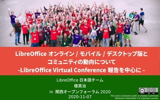 LibreOffice 日本語チーム
榎真治
in 関西オープンフォーラム 2020
2020-11-07 This work is licensed under a Creative Commons
Attribution-ShareAlike 4.0 Unported License.
LibreOffice オンライン / モバイル / デスクトップ版と
コミュニティの動向について
-LibreOffice Virtual Conference 報告を中心に -
 