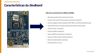 Company Confidential
Características da DevBoard
Além das características do Módulo LoRaONE...
✓ Alimentação via Mini USB com entrada de 5,0 Volts;
✓ Conversor USB-Serial FTDI, para acesso ao console de comandos AT;
✓ Circuito carregador de bateria, baseado no MCP73833, com LEDs de indicação de carga;
✓ Chave Eletrônica para comutação automática entre bateria e fonte principal;
✓ LDO de 3,3 Volts / 2,0 Amperes;
✓ Acesso aos GPIOs via Header Pin;
✓ Acesso a USART de comandos AT via Header Pin;
✓ Acesso a 3,3 Volts, 5,0 Volts e GND via Header Pin;
✓ Antena Helicoidal de 4dBI, customizável;
✓ Dimensões de 63,5 x 40 mm;
 