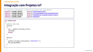Company Confidential
Integração com Projetos IoT
// Everynet Information -> Must be exclusive for each device
#define LoRaONE_APPEUI (char*)"fad2abc68fcb1257"
#define LoRaONE_NWKSKEY (char*)"871f2c0d30818f67691ab3b8d34619a8"
#define LoRaONE_APPSKEY (char*)"196989b6fdc72a58a671104c55c54bc2"
#define LoRaONE_DADDR (char*)"a4f46af6"
int main(void)
{
int32_t res = 0;
for(;;)
{
res = quadrar_loraone_init();
if(!res)
break;
}
for(;;)
{
quadrar_loraone_send_data(1,"BlaBlaBla!");
HAL_Delay(5000);
}
...
 