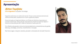 Airton Toyofuku
CTO e Engenheiro na Quadrar Tecnologia
Engenheiro eletricista com vivência de mais de 10 anos na área de desenvolvimento de
sistemas embarcados, arquiteturas em nuvem e gestão de projetos.
Possui formação em Engenharia Elétrica, com Ênfase em Eletrônica, Especialista em
Controle e Automação, ambas pela FEI. Especialista em Projetos de Sistemas Digitais e
Eletrônica Embarcada pela SAE, e MBA em Gestão de Projetos pela FGV.
Por influência de grandes nomes do empreendedorismo, estuda técnicas de gestão,
liderança, estratégia, economia, investimentos e inovação.
Nas horas vagas, é arqueiro, baixista, pescador e entusiasta do mercado financeiro.
Company Confidential
Apresentação
 