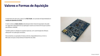 Company Confidential
Valores e Formas de Aquisição
A expectativa de valor para a placa é de R$ 215,00, com previsão de disponibilidade em
meados de dezembro de 2020.
O valor se deve ao baixo volume praticadopara lotes iniciais de aquisição e ele pode
ser negociado, dependendo da sua aplicação e volume, da mesma forma que é pratico
pelo Módulo LoRaONE.
Também pode ser utilizada em projetos especiais, com customização de software,
adequando-se a aplicação necessária.
Para amostras, ou aquisição em baixos volumes, disponibilizaremos um link no
Mercado Livre para compra direta em Dezembro de 2020.
 