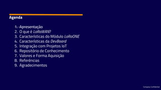 Company Confidential
1. Apresentação
2. O que é LoRaWAN?
3. Características do Módulo LoRaONE
4. Características da DevBoard
5. Integração com Projetos IoT
6. Repositório de Conhecimento
7. Valores e Forma Aquisição
8. Referências
9. Agradecimentos
Agenda
 