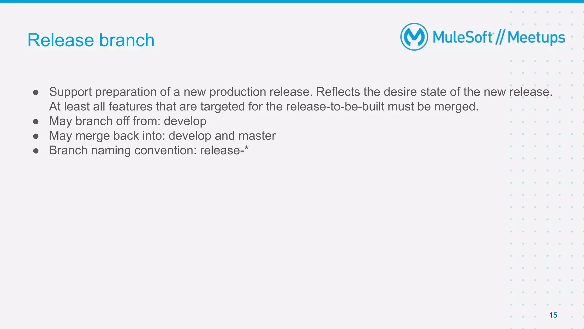 Release branch
● Support preparation of a new production release. Reflects the desire state of the new release.
At least all features that are targeted for the release-to-be-built must be merged.
● May branch off from: develop
● May merge back into: develop and master
● Branch naming convention: release-*
15
 