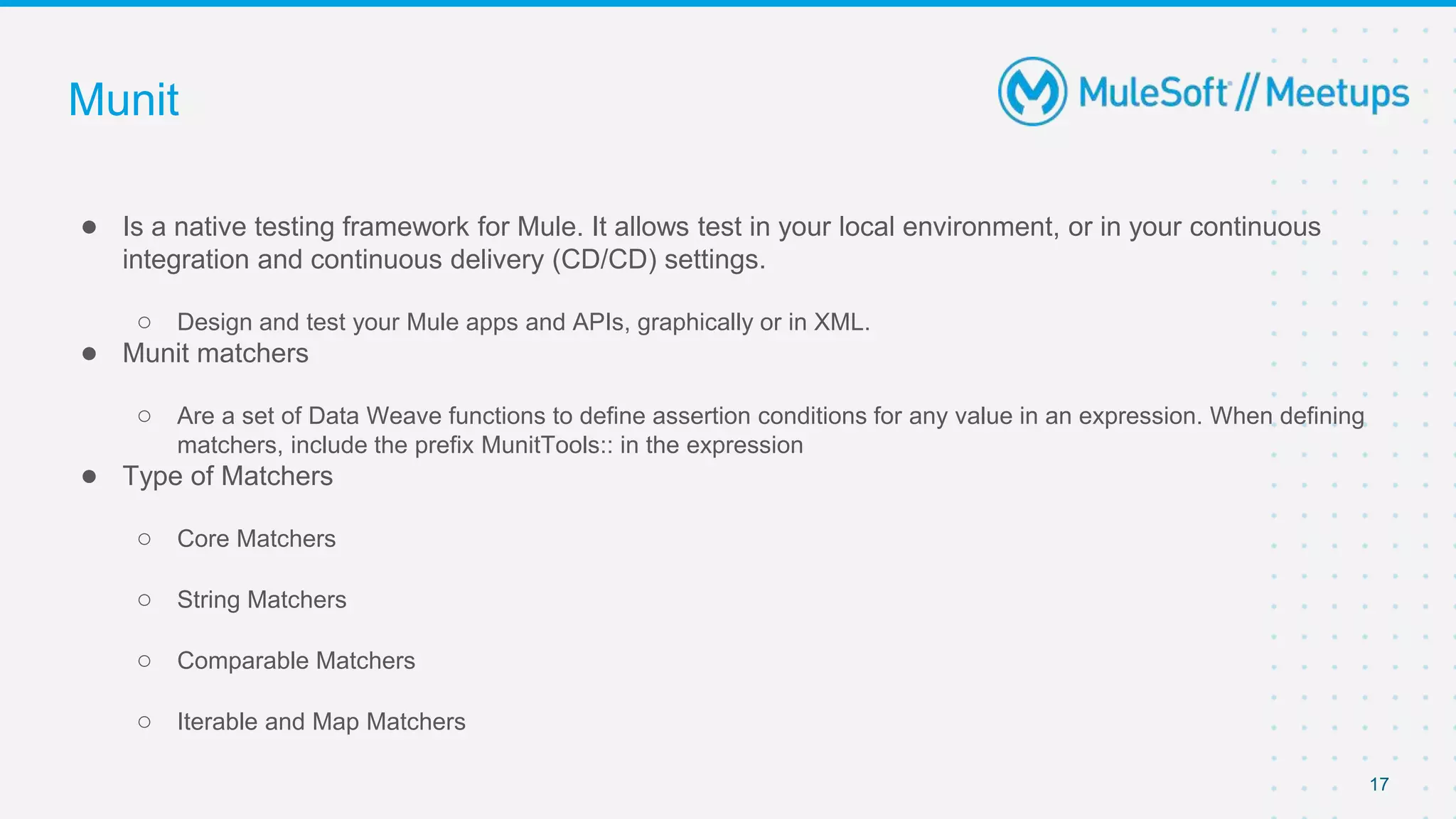 Munit
● Is a native testing framework for Mule. It allows test in your local environment, or in your continuous
integration and continuous delivery (CD/CD) settings.
○ Design and test your Mule apps and APIs, graphically or in XML.
● Munit matchers
○ Are a set of Data Weave functions to define assertion conditions for any value in an expression. When defining
matchers, include the prefix MunitTools:: in the expression
● Type of Matchers
○ Core Matchers
○ String Matchers
○ Comparable Matchers
○ Iterable and Map Matchers
17
 