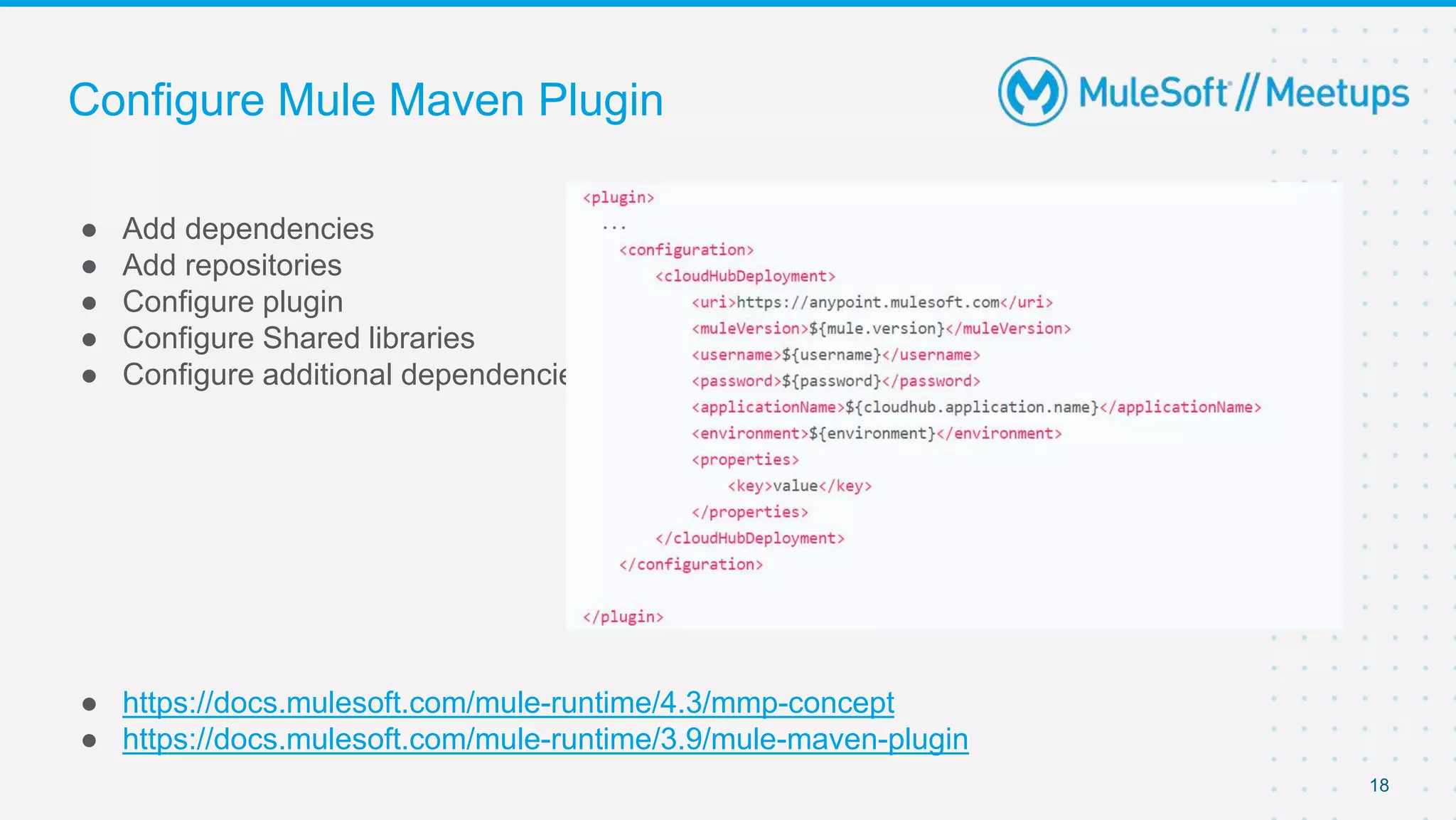 Configure Mule Maven Plugin
● Add dependencies
● Add repositories
● Configure plugin
● Configure Shared libraries
● Configure additional dependencies
● https://docs.mulesoft.com/mule-runtime/4.3/mmp-concept
● https://docs.mulesoft.com/mule-runtime/3.9/mule-maven-plugin
18
 